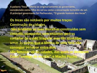 Os Incas são notáveis por muitos traços:
Construção de cidades
-São lendárias as suas muralhas construídas sem
cimento, compostas com enormes pedras
cortadas de modo irregular mas tão ajustadas
umas às outras que a lâmina de uma faca não
consegue penetrar entre elas.
São famosas várias cidades, das quais se destacam
Cuzco”umbigo do mundo”, e Machu Picchu
 