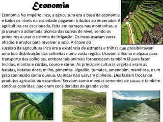 Economia
Economia No Império Inca, a agricultura era a base da economia
e todos os níveis da sociedade pagavam tributos ao imperador. A
agricultura era escalonada, feita em terraços nas montanhas, e
já usavam a adiantada técnica das curvas de nível, sendo os
primeiros a usar o sistema de irrigação. Os incas usavam varas
afiadas e arados para revolver o solo. A chave do
sucesso da agricultura inca era a existência de estradas e trilhas que possibilitavam
uma boa distribuição das colheitas numa vasta região. Usavam a lhama e alpaca para
transporte das colheitas, embora tais animais fornecessem também lã para fazer
tecidos, mantas e cordas, couro e carne. As principais culturas vegetais eram as
batatas, batatas doce, milho, pimentas, algodão, tomates, amendoim, mandioca, e um
grão conhecido como quinua. Os incas não usavam dinheiro. Eles faziam trocas de
produtos agrícolas ou escambos. Serviam como moedas sementes de cacau e também
conchas coloridas, que eram consideradas de grande valor.
 