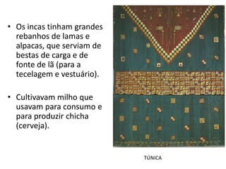 • Os incas tinham grandes
  rebanhos de lamas e
  alpacas, que serviam de
  bestas de carga e de
  fonte de lã (para a
  tecelagem e vestuário).

• Cultivavam milho que
  usavam para consumo e
  para produzir chicha
  (cerveja).


                            TÚNICA
 