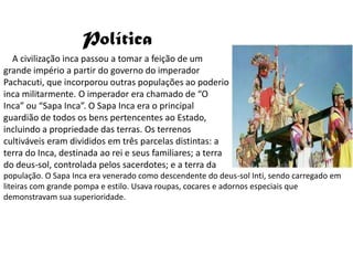 Política
  A civilização inca passou a tomar a feição de um
grande império a partir do governo do imperador
Pachacuti, que incorporou outras populações ao poderio
inca militarmente. O imperador era chamado de “O
Inca” ou “Sapa Inca”. O Sapa Inca era o principal
guardião de todos os bens pertencentes ao Estado,
incluindo a propriedade das terras. Os terrenos
cultiváveis eram divididos em três parcelas distintas: a
terra do Inca, destinada ao rei e seus familiares; a terra
do deus-sol, controlada pelos sacerdotes; e a terra da
população. O Sapa Inca era venerado como descendente do deus-sol Inti, sendo carregado em
liteiras com grande pompa e estilo. Usava roupas, cocares e adornos especiais que
demonstravam sua superioridade.
 