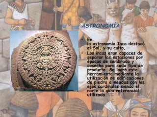 ASTRONOMÍA
• En
la astronomía Inca destacó
el Sol, y su culto,
• Los incas eran capaces de
separar las estaciones por
épocas de sembrado y
cosecha para cada tipo de
producto. Se logró esta
herramienta mediante la
utilización de edificaciones
de piedra alineadas con los
ejes cardinales siendo el
norte la guía referencial
utilizada.
 