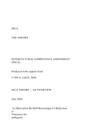 INCA
THE THEORY
INTERCULTURAL COMPETENCE ASSESSMENT
(INCA)
Produced with support from
© INCA, LdVII, 2004
INCA THEORY – AN OVERVIEW
July 2004
A) Motivation B) Skill/Knowledge C) Behaviour
i)
Tolerance for
ambiguity
 