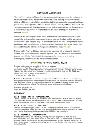INCA TRAIL TO MACHU PICCHU

 The Inca Trail Peru is one of South America’s greatest trekking adventures. The trail starts at
an altitude of about 2,800 metres and traverses the Andes, crossing ‘Dead Woman’s Pass’,
which at 4,200 metres is the highest point of the trek, before descending towards the ultimate
goal of Machu Picchu (2,500 m).It takes 4 days to reach the Inca city of Machu Picchu and, with
the exception of crossing Dead Woman’s Pass, much of the trekking is not too demanding and
is well within the capabilities of anyone of reasonable fitness and requires no technical
expertise. inca trail

The reason this is such a popular trek is due to the spectacular Andean scenery you’ll walk
through (the peaks are often snow-capped between June and October) and the fascinating
Inca ruins you’ll pass along the way. The evocative history of the Peru is brought to life by our
guides as we walk in the footsteps of the Incas, and we’ll be looked after by our porters from
the Sacred Valley who is the modern day descendants of the Incas. inca trail

The Inca Trail is Peru's best known hike, combining a stunning mix of Inca ruins, mountain
scenery, lush cloud-forest and rich subtropical jungle. Over 250 species of orchid have been
counted in the Machu Picchu Historic Sanctuary, as well a numerous birds such as
hummingbirds, waterfowl and the majestic Andean Condor.

                        INCA TRAIL TO MACHU PICCHU 4D/3N

The inca trail program is available in 2 types of services:
 1.-Standard Pool Service: This is our most popular trek and offers to visitors the most
economical method to trek the Inca Trail to Machu Picchu. you’ll be joining a group of other
trekkers like you coming from overseas, a great opportunity to have fun and make new
friends. inca trail, inca trail to machu picchu
Price per person : US$ 400.

2.-Private Service:This is a special trek program just for you we don´t add any people, is
arranged just for you and offers the possibility to choose the departure date and the group
size. All private groups include additional services, such as extra porters to carry your
personal gear, among others. The minnimun group for this service is 02 pax.

Minnimun group: 02 pax
Prices per person: US$ 600,

INTINERARY

DAY 1 : CUSCO - KM. 82 - HUAYLLABAMBA.-
Depart Cusco by bus at 07:00, to Urubamba and Ollantaytambo. After 1 hour trip we will
take you to km 82 that is the start point of the Inca trail . Hike to Huayllabamba (3000m.)
along the Urubamba river.The hike lasts 5 hours. inca trail to machu picchu

DAY 2 : WAYLLABAMBA - PACAYMAYU.-
 Difficult day, We slowly go up hill (2 ½ hrs.) to a pretty campsite such as Lluchapampa
(halfway up the first pass). and 2hrs later we arrive to Warmihuañusca pass (4200m.) and
then , we go down to get to PacaymayuValley, (3500m.) We camp here

DAY 3 : PACAYMAYU – WIÑAYHUAYNA.-
The best day to enjoy the adventure, walking along the original Inca trail. We visit
Runcaracay Inca site, then We go up hill to Runcuracay pass (3950m.) where we have an
amazing view of the Urubamba and Vilcabamba mountain ranges , We visit the next Inca
sites: Sayacmarca, Phuyutamarca y Wiñayhuayna (2600m.) place where we camp. inca trail
to machu picchu
 