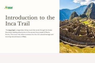 Introduction to the
Inca Trail
The Inca Trail is a legendary hiking route that winds through the Andes
Mountains, leading adventurers to the ancient Inca citadel of Machu
Picchu. This iconic trek offers a window into the rich cultural heritage and
stunning natural beauty of Peru.
 