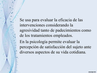 Se usa para evaluar la eficacia de las
intervenciones considerando la
agresividad tanto de padecimientos como
de los tratamientos empleados.
En la psicología permite evaluar la
percepción de satisfacción del sujeto ante
diversos aspectos de su vida cotidiana.