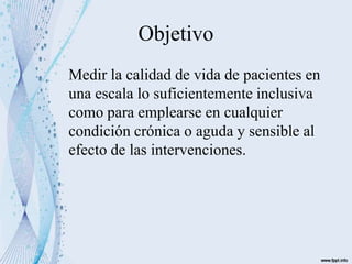 Objetivo
Medir la calidad de vida de pacientes en
una escala lo suficientemente inclusiva
como para emplearse en cualquier
condición crónica o aguda y sensible al
efecto de las intervenciones.