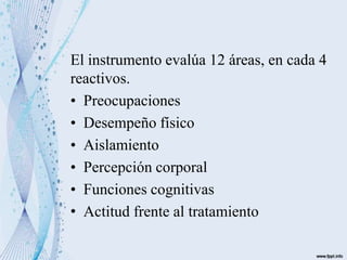 El instrumento evalúa 12 áreas, en cada 4
reactivos.
• Preocupaciones
• Desempeño físico
• Aislamiento
• Percepción corporal
• Funciones cognitivas
• Actitud frente al tratamiento