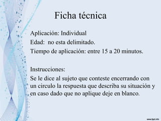 Ficha técnica
Aplicación: Individual
Edad: no esta delimitado.
Tiempo de aplicación: entre 15 a 20 minutos.
Instrucciones:
Se le dice al sujeto que conteste encerrando con
un circulo la respuesta que describa su situación y
en caso dado que no aplique deje en blanco.