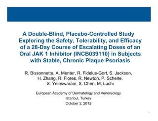 1
INCB018424
Topical JAK1/JAK2 Inhibitor:
A Double-Blind, Placebo-Controlled Study
Exploring the Safety, Tolerability, and Efficacy
of a 28-Day Course of Escalating Doses of an
Oral JAK 1 Inhibitor (INCB039110) in Subjects
with Stable, Chronic Plaque Psoriasis
R. Bissonnette, A. Menter, R. Fidelus-Gort, S. Jackson,
H. Zhang, R. Flores, R. Newton, P. Scherle,
S. Yeleswaram, X. Chen, M. Luchi
European Academy of Dermatology and Venereology
Istanbul, Turkey
October 3, 2013
 