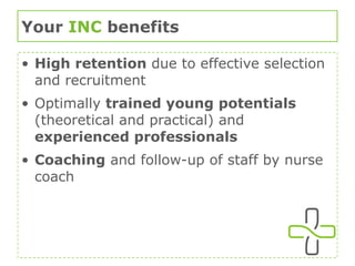 Your  INC  benefits High retention  due to effective selection and recruitment Optimally  trained young potentials  (theoretical and practical) and  experienced professionals Coaching  and follow-up of staff by nurse coach 