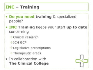 INC  – Training  Do you need   training  & specialized people? INC  Training  keeps your staff  up to date  concerning Clinical research ICH GCP Legislative prescriptions Therapeutic areas In collaboration with  The Clinical College 