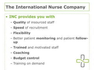The International Nurse Company INC provides you with Quality  of insourced staff Speed  of recruitment Flexibility Better patient  monitoring  and patient  follow-up Trained  and motivated staff Coaching Budget control  Training on demand 
