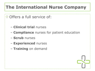 The International Nurse Company Offers a full service of: Clinical trial  nurses Compliance  nurses for patient education Scrub  nurses Experienced  nurses Training  on demand 