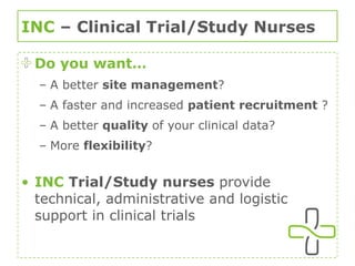 INC  – Clinical Trial/Study Nurses Do you want… A better  site management ? A faster and increased  patient recruitment  ? A better  quality  of your clinical data? More  flexibility ? INC   Trial/Study nurses  provide technical, administrative and logistic support in clinical trials 