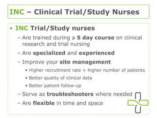 INC  – Clinical Trial/Study Nurses INC   Trial/Study nurses  Are trained during a  5 day course  on clinical research and trial nursing Are  specialized  and  experienced Improve your  site management Higher recruitment rate + higher number of patients Better quality of clinical data Better patient follow-up Serve as  troubleshooters  where needed Are  flexible  in time and space 