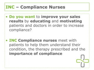 INC  – Compliance Nurses Do you want  to  improve your sales results  by  educating  and  motivating  patients and doctors in order to increase compliance? INC   Compliance nurses  meet with patients to help them understand their condition, the therapy prescribed and the  importance of compliance 