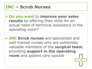 INC  – Scrub Nurses Do you want  to  improve your sales results  by offering their skills for an actual need of technical assistance in the operating room? INC  Scrub nurses  are specialized and well trained nurses who are extremely valuable members of the  surgical team , providing  support in the operating room  and patient care outside 