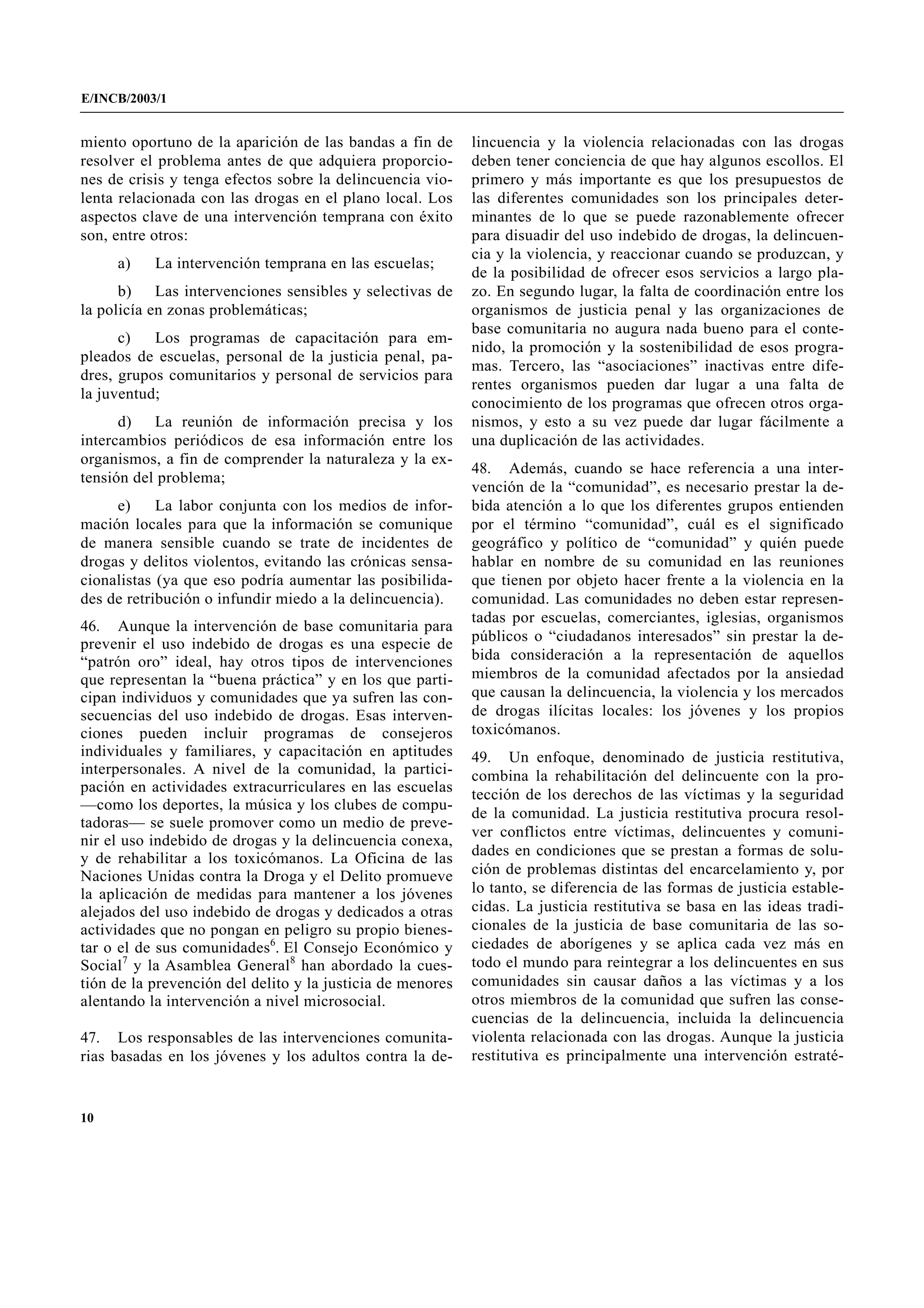 E/INCB/2003/1


miento oportuno de la aparición de las bandas a fin de      lincuencia y la violencia relacionadas con las drogas
resolver el problema antes de que adquiera proporcio-       deben tener conciencia de que hay algunos escollos. El
nes de crisis y tenga efectos sobre la delincuencia vio-    primero y más importante es que los presupuestos de
lenta relacionada con las drogas en el plano local. Los     las diferentes comunidades son los principales deter-
aspectos clave de una intervención temprana con éxito       minantes de lo que se puede razonablemente ofrecer
son, entre otros:                                           para disuadir del uso indebido de drogas, la delincuen-
                                                            cia y la violencia, y reaccionar cuando se produzcan, y
     a)    La intervención temprana en las escuelas;
                                                            de la posibilidad de ofrecer esos servicios a largo pla-
      b)    Las intervenciones sensibles y selectivas de    zo. En segundo lugar, la falta de coordinación entre los
la policía en zonas problemáticas;                          organismos de justicia penal y las organizaciones de
                                                            base comunitaria no augura nada bueno para el conte-
      c)   Los programas de capacitación para em-
                                                            nido, la promoción y la sostenibilidad de esos progra-
pleados de escuelas, personal de la justicia penal, pa-
                                                            mas. Tercero, las “asociaciones” inactivas entre dife-
dres, grupos comunitarios y personal de servicios para
                                                            rentes organismos pueden dar lugar a una falta de
la juventud;
                                                            conocimiento de los programas que ofrecen otros orga-
      d)   La reunión de información precisa y los          nismos, y esto a su vez puede dar lugar fácilmente a
intercambios periódicos de esa información entre los        una duplicación de las actividades.
organismos, a fin de comprender la naturaleza y la ex-
                                                            48. Además, cuando se hace referencia a una inter-
tensión del problema;
                                                            vención de la “comunidad”, es necesario prestar la de-
     e)     La labor conjunta con los medios de infor-      bida atención a lo que los diferentes grupos entienden
mación locales para que la información se comunique         por el término “comunidad”, cuál es el significado
de manera sensible cuando se trate de incidentes de         geográfico y político de “comunidad” y quién puede
drogas y delitos violentos, evitando las crónicas sensa-    hablar en nombre de su comunidad en las reuniones
cionalistas (ya que eso podría aumentar las posibilida-     que tienen por objeto hacer frente a la violencia en la
des de retribución o infundir miedo a la delincuencia).     comunidad. Las comunidades no deben estar represen-
                                                            tadas por escuelas, comerciantes, iglesias, organismos
46. Aunque la intervención de base comunitaria para
                                                            públicos o “ciudadanos interesados” sin prestar la de-
prevenir el uso indebido de drogas es una especie de
“patrón oro” ideal, hay otros tipos de intervenciones       bida consideración a la representación de aquellos
que representan la “buena práctica” y en los que parti-     miembros de la comunidad afectados por la ansiedad
cipan individuos y comunidades que ya sufren las con-       que causan la delincuencia, la violencia y los mercados
secuencias del uso indebido de drogas. Esas interven-       de drogas ilícitas locales: los jóvenes y los propios
ciones pueden incluir programas de consejeros               toxicómanos.
individuales y familiares, y capacitación en aptitudes      49. Un enfoque, denominado de justicia restitutiva,
interpersonales. A nivel de la comunidad, la partici-       combina la rehabilitación del delincuente con la pro-
pación en actividades extracurriculares en las escuelas     tección de los derechos de las víctimas y la seguridad
—como los deportes, la música y los clubes de compu-
                                                            de la comunidad. La justicia restitutiva procura resol-
tadoras— se suele promover como un medio de preve-
                                                            ver conflictos entre víctimas, delincuentes y comuni-
nir el uso indebido de drogas y la delincuencia conexa,
                                                            dades en condiciones que se prestan a formas de solu-
y de rehabilitar a los toxicómanos. La Oficina de las
Naciones Unidas contra la Droga y el Delito promueve        ción de problemas distintas del encarcelamiento y, por
la aplicación de medidas para mantener a los jóvenes        lo tanto, se diferencia de las formas de justicia estable-
alejados del uso indebido de drogas y dedicados a otras     cidas. La justicia restitutiva se basa en las ideas tradi-
actividades que no pongan en peligro su propio bienes-      cionales de la justicia de base comunitaria de las so-
tar o el de sus comunidades6. El Consejo Económico y        ciedades de aborígenes y se aplica cada vez más en
Social7 y la Asamblea General8 han abordado la cues-        todo el mundo para reintegrar a los delincuentes en sus
tión de la prevención del delito y la justicia de menores   comunidades sin causar daños a las víctimas y a los
alentando la intervención a nivel microsocial.              otros miembros de la comunidad que sufren las conse-
                                                            cuencias de la delincuencia, incluida la delincuencia
47. Los responsables de las intervenciones comunita-        violenta relacionada con las drogas. Aunque la justicia
rias basadas en los jóvenes y los adultos contra la de-     restitutiva es principalmente una intervención estraté-


10
 