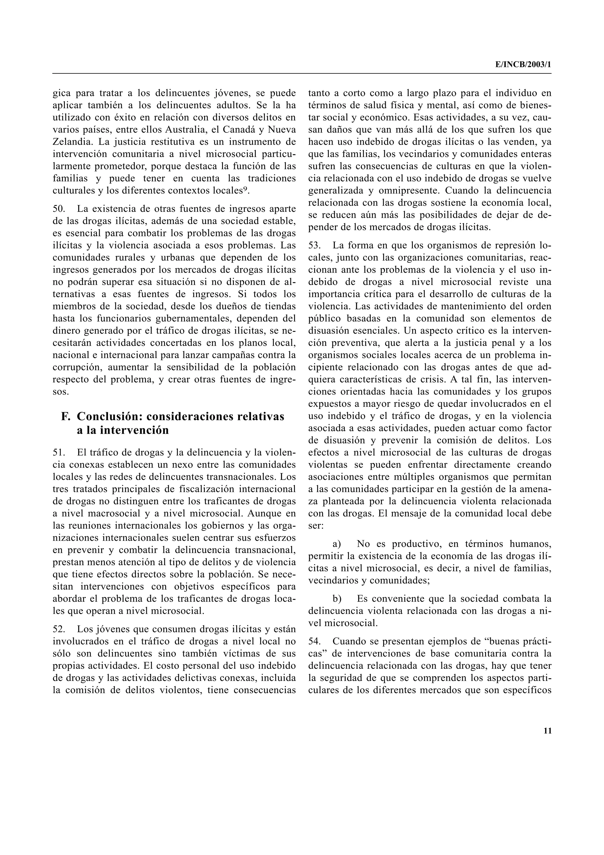 E/INCB/2003/1


gica para tratar a los delincuentes jóvenes, se puede       tanto a corto como a largo plazo para el individuo en
aplicar también a los delincuentes adultos. Se la ha        términos de salud física y mental, así como de bienes-
utilizado con éxito en relación con diversos delitos en     tar social y económico. Esas actividades, a su vez, cau-
varios países, entre ellos Australia, el Canadá y Nueva     san daños que van más allá de los que sufren los que
Zelandia. La justicia restitutiva es un instrumento de      hacen uso indebido de drogas ilícitas o las venden, ya
intervención comunitaria a nivel microsocial particu-       que las familias, los vecindarios y comunidades enteras
larmente prometedor, porque destaca la función de las       sufren las consecuencias de culturas en que la violen-
familias y puede tener en cuenta las tradiciones            cia relacionada con el uso indebido de drogas se vuelve
culturales y los diferentes contextos locales9.             generalizada y omnipresente. Cuando la delincuencia
                                                            relacionada con las drogas sostiene la economía local,
50. La existencia de otras fuentes de ingresos aparte
                                                            se reducen aún más las posibilidades de dejar de de-
de las drogas ilícitas, además de una sociedad estable,
                                                            pender de los mercados de drogas ilícitas.
es esencial para combatir los problemas de las drogas
ilícitas y la violencia asociada a esos problemas. Las      53. La forma en que los organismos de represión lo-
comunidades rurales y urbanas que dependen de los           cales, junto con las organizaciones comunitarias, reac-
ingresos generados por los mercados de drogas ilícitas      cionan ante los problemas de la violencia y el uso in-
no podrán superar esa situación si no disponen de al-       debido de drogas a nivel microsocial reviste una
ternativas a esas fuentes de ingresos. Si todos los         importancia crítica para el desarrollo de culturas de la
miembros de la sociedad, desde los dueños de tiendas        violencia. Las actividades de mantenimiento del orden
hasta los funcionarios gubernamentales, dependen del        público basadas en la comunidad son elementos de
dinero generado por el tráfico de drogas ilícitas, se ne-   disuasión esenciales. Un aspecto crítico es la interven-
cesitarán actividades concertadas en los planos local,      ción preventiva, que alerta a la justicia penal y a los
nacional e internacional para lanzar campañas contra la     organismos sociales locales acerca de un problema in-
corrupción, aumentar la sensibilidad de la población        cipiente relacionado con las drogas antes de que ad-
respecto del problema, y crear otras fuentes de ingre-      quiera características de crisis. A tal fin, las interven-
sos.                                                        ciones orientadas hacia las comunidades y los grupos
                                                            expuestos a mayor riesgo de quedar involucrados en el
 F. Conclusión: consideraciones relativas                   uso indebido y el tráfico de drogas, y en la violencia
    a la intervención                                       asociada a esas actividades, pueden actuar como factor
                                                            de disuasión y prevenir la comisión de delitos. Los
51. El tráfico de drogas y la delincuencia y la violen-     efectos a nivel microsocial de las culturas de drogas
cia conexas establecen un nexo entre las comunidades        violentas se pueden enfrentar directamente creando
locales y las redes de delincuentes transnacionales. Los    asociaciones entre múltiples organismos que permitan
tres tratados principales de fiscalización internacional    a las comunidades participar en la gestión de la amena-
de drogas no distinguen entre los traficantes de drogas     za planteada por la delincuencia violenta relacionada
a nivel macrosocial y a nivel microsocial. Aunque en        con las drogas. El mensaje de la comunidad local debe
las reuniones internacionales los gobiernos y las orga-     ser:
nizaciones internacionales suelen centrar sus esfuerzos
                                                                  a)    No es productivo, en términos humanos,
en prevenir y combatir la delincuencia transnacional,
                                                            permitir la existencia de la economía de las drogas ilí-
prestan menos atención al tipo de delitos y de violencia
                                                            citas a nivel microsocial, es decir, a nivel de familias,
que tiene efectos directos sobre la población. Se nece-
                                                            vecindarios y comunidades;
sitan intervenciones con objetivos específicos para
abordar el problema de los traficantes de drogas loca-            b)   Es conveniente que la sociedad combata la
les que operan a nivel microsocial.                         delincuencia violenta relacionada con las drogas a ni-
                                                            vel microsocial.
52. Los jóvenes que consumen drogas ilícitas y están
involucrados en el tráfico de drogas a nivel local no       54. Cuando se presentan ejemplos de “buenas prácti-
sólo son delincuentes sino también víctimas de sus          cas” de intervenciones de base comunitaria contra la
propias actividades. El costo personal del uso indebido     delincuencia relacionada con las drogas, hay que tener
de drogas y las actividades delictivas conexas, incluida    la seguridad de que se comprenden los aspectos parti-
la comisión de delitos violentos, tiene consecuencias       culares de los diferentes mercados que son específicos


                                                                                                                    11
 