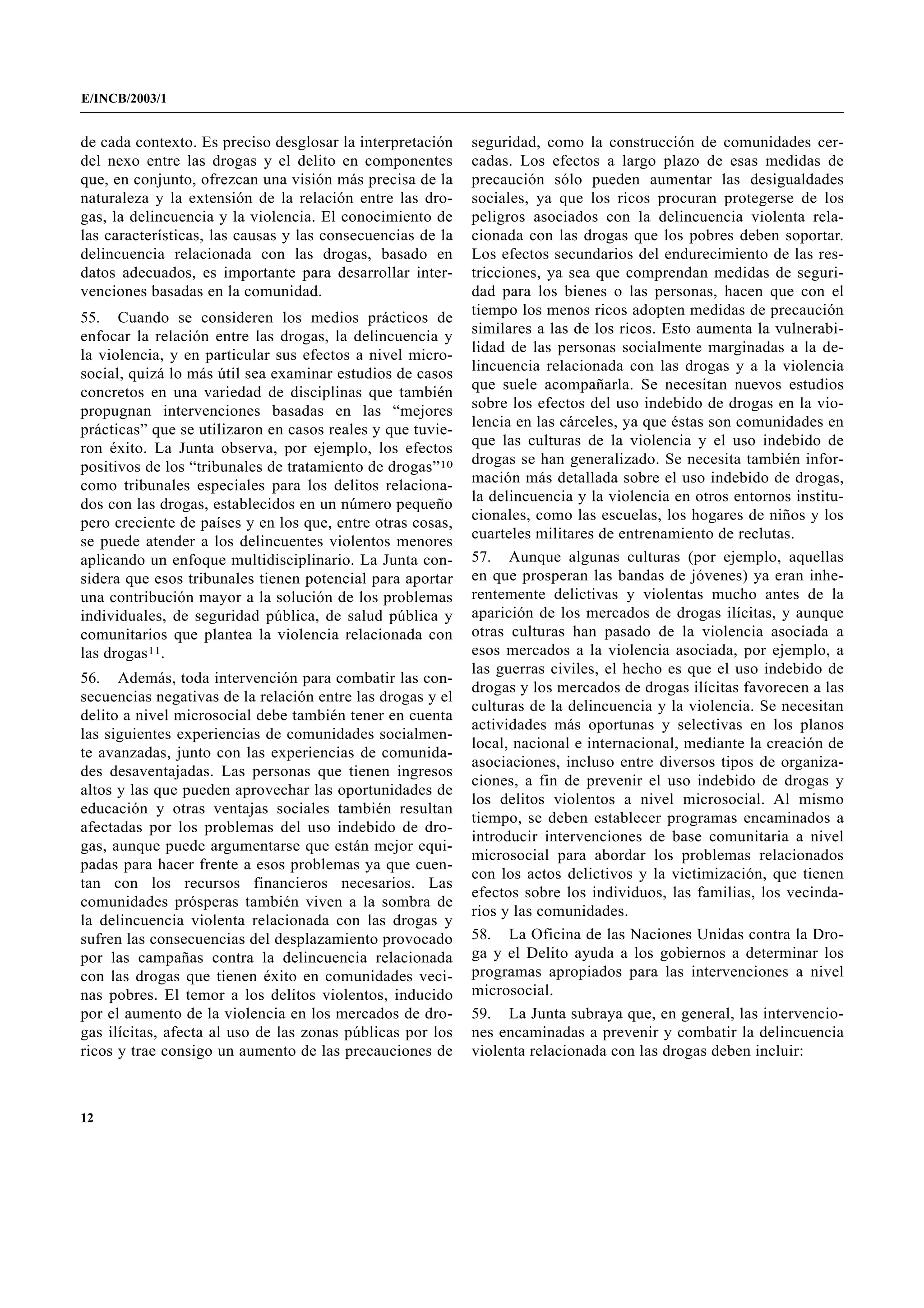 E/INCB/2003/1


de cada contexto. Es preciso desglosar la interpretación    seguridad, como la construcción de comunidades cer-
del nexo entre las drogas y el delito en componentes        cadas. Los efectos a largo plazo de esas medidas de
que, en conjunto, ofrezcan una visión más precisa de la     precaución sólo pueden aumentar las desigualdades
naturaleza y la extensión de la relación entre las dro-     sociales, ya que los ricos procuran protegerse de los
gas, la delincuencia y la violencia. El conocimiento de     peligros asociados con la delincuencia violenta rela-
las características, las causas y las consecuencias de la   cionada con las drogas que los pobres deben soportar.
delincuencia relacionada con las drogas, basado en          Los efectos secundarios del endurecimiento de las res-
datos adecuados, es importante para desarrollar inter-      tricciones, ya sea que comprendan medidas de seguri-
venciones basadas en la comunidad.                          dad para los bienes o las personas, hacen que con el
55. Cuando se consideren los medios prácticos de            tiempo los menos ricos adopten medidas de precaución
enfocar la relación entre las drogas, la delincuencia y     similares a las de los ricos. Esto aumenta la vulnerabi-
la violencia, y en particular sus efectos a nivel micro-    lidad de las personas socialmente marginadas a la de-
social, quizá lo más útil sea examinar estudios de casos    lincuencia relacionada con las drogas y a la violencia
concretos en una variedad de disciplinas que también        que suele acompañarla. Se necesitan nuevos estudios
propugnan intervenciones basadas en las “mejores            sobre los efectos del uso indebido de drogas en la vio-
prácticas” que se utilizaron en casos reales y que tuvie-   lencia en las cárceles, ya que éstas son comunidades en
ron éxito. La Junta observa, por ejemplo, los efectos       que las culturas de la violencia y el uso indebido de
positivos de los “tribunales de tratamiento de drogas”10    drogas se han generalizado. Se necesita también infor-
como tribunales especiales para los delitos relaciona-      mación más detallada sobre el uso indebido de drogas,
dos con las drogas, establecidos en un número pequeño       la delincuencia y la violencia en otros entornos institu-
pero creciente de países y en los que, entre otras cosas,   cionales, como las escuelas, los hogares de niños y los
se puede atender a los delincuentes violentos menores       cuarteles militares de entrenamiento de reclutas.
aplicando un enfoque multidisciplinario. La Junta con-      57. Aunque algunas culturas (por ejemplo, aquellas
sidera que esos tribunales tienen potencial para aportar    en que prosperan las bandas de jóvenes) ya eran inhe-
una contribución mayor a la solución de los problemas       rentemente delictivas y violentas mucho antes de la
individuales, de seguridad pública, de salud pública y      aparición de los mercados de drogas ilícitas, y aunque
comunitarios que plantea la violencia relacionada con       otras culturas han pasado de la violencia asociada a
las drogas11.                                               esos mercados a la violencia asociada, por ejemplo, a
                                                            las guerras civiles, el hecho es que el uso indebido de
56. Además, toda intervención para combatir las con-
                                                            drogas y los mercados de drogas ilícitas favorecen a las
secuencias negativas de la relación entre las drogas y el
                                                            culturas de la delincuencia y la violencia. Se necesitan
delito a nivel microsocial debe también tener en cuenta
                                                            actividades más oportunas y selectivas en los planos
las siguientes experiencias de comunidades socialmen-
                                                            local, nacional e internacional, mediante la creación de
te avanzadas, junto con las experiencias de comunida-
                                                            asociaciones, incluso entre diversos tipos de organiza-
des desaventajadas. Las personas que tienen ingresos
                                                            ciones, a fin de prevenir el uso indebido de drogas y
altos y las que pueden aprovechar las oportunidades de
                                                            los delitos violentos a nivel microsocial. Al mismo
educación y otras ventajas sociales también resultan
                                                            tiempo, se deben establecer programas encaminados a
afectadas por los problemas del uso indebido de dro-
                                                            introducir intervenciones de base comunitaria a nivel
gas, aunque puede argumentarse que están mejor equi-
                                                            microsocial para abordar los problemas relacionados
padas para hacer frente a esos problemas ya que cuen-
                                                            con los actos delictivos y la victimización, que tienen
tan con los recursos financieros necesarios. Las
                                                            efectos sobre los individuos, las familias, los vecinda-
comunidades prósperas también viven a la sombra de
                                                            rios y las comunidades.
la delincuencia violenta relacionada con las drogas y
sufren las consecuencias del desplazamiento provocado       58. La Oficina de las Naciones Unidas contra la Dro-
por las campañas contra la delincuencia relacionada         ga y el Delito ayuda a los gobiernos a determinar los
con las drogas que tienen éxito en comunidades veci-        programas apropiados para las intervenciones a nivel
nas pobres. El temor a los delitos violentos, inducido      microsocial.
por el aumento de la violencia en los mercados de dro-      59. La Junta subraya que, en general, las intervencio-
gas ilícitas, afecta al uso de las zonas públicas por los   nes encaminadas a prevenir y combatir la delincuencia
ricos y trae consigo un aumento de las precauciones de      violenta relacionada con las drogas deben incluir:



12
 