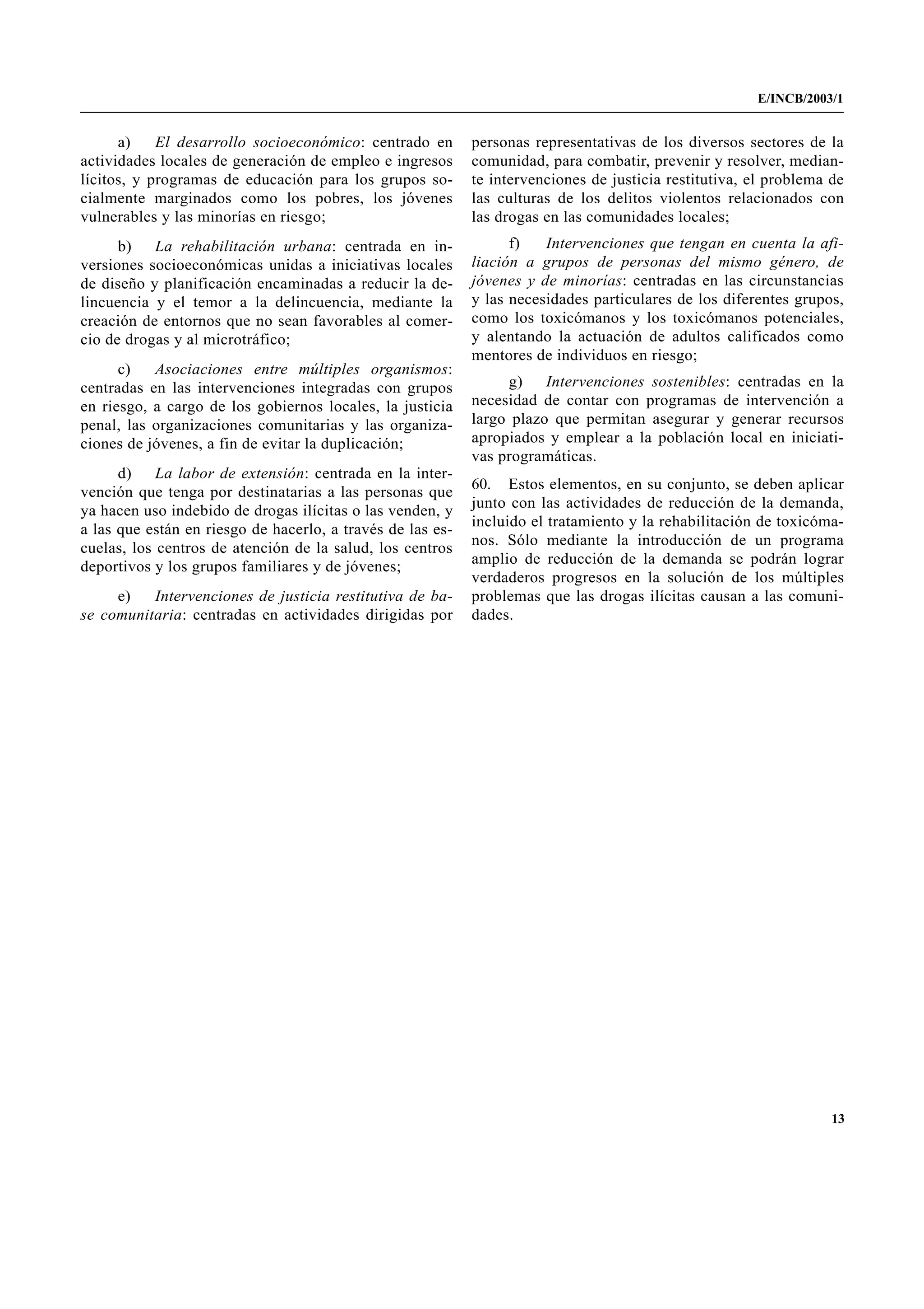 E/INCB/2003/1


      a)    El desarrollo socioeconómico: centrado en       personas representativas de los diversos sectores de la
actividades locales de generación de empleo e ingresos      comunidad, para combatir, prevenir y resolver, median-
lícitos, y programas de educación para los grupos so-       te intervenciones de justicia restitutiva, el problema de
cialmente marginados como los pobres, los jóvenes           las culturas de los delitos violentos relacionados con
vulnerables y las minorías en riesgo;                       las drogas en las comunidades locales;
      b)   La rehabilitación urbana: centrada en in-              f)   Intervenciones que tengan en cuenta la afi-
versiones socioeconómicas unidas a iniciativas locales      liación a grupos de personas del mismo género, de
de diseño y planificación encaminadas a reducir la de-      jóvenes y de minorías: centradas en las circunstancias
lincuencia y el temor a la delincuencia, mediante la        y las necesidades particulares de los diferentes grupos,
creación de entornos que no sean favorables al comer-       como los toxicómanos y los toxicómanos potenciales,
cio de drogas y al microtráfico;                            y alentando la actuación de adultos calificados como
                                                            mentores de individuos en riesgo;
      c)   Asociaciones entre múltiples organismos:
centradas en las intervenciones integradas con grupos            g)    Intervenciones sostenibles: centradas en la
en riesgo, a cargo de los gobiernos locales, la justicia    necesidad de contar con programas de intervención a
penal, las organizaciones comunitarias y las organiza-      largo plazo que permitan asegurar y generar recursos
ciones de jóvenes, a fin de evitar la duplicación;          apropiados y emplear a la población local en iniciati-
                                                            vas programáticas.
      d)    La labor de extensión: centrada en la inter-
                                                            60. Estos elementos, en su conjunto, se deben aplicar
vención que tenga por destinatarias a las personas que
                                                            junto con las actividades de reducción de la demanda,
ya hacen uso indebido de drogas ilícitas o las venden, y
                                                            incluido el tratamiento y la rehabilitación de toxicóma-
a las que están en riesgo de hacerlo, a través de las es-
                                                            nos. Sólo mediante la introducción de un programa
cuelas, los centros de atención de la salud, los centros
deportivos y los grupos familiares y de jóvenes;            amplio de reducción de la demanda se podrán lograr
                                                            verdaderos progresos en la solución de los múltiples
     e)   Intervenciones de justicia restitutiva de ba-     problemas que las drogas ilícitas causan a las comuni-
se comunitaria: centradas en actividades dirigidas por      dades.




                                                                                                                   13
 