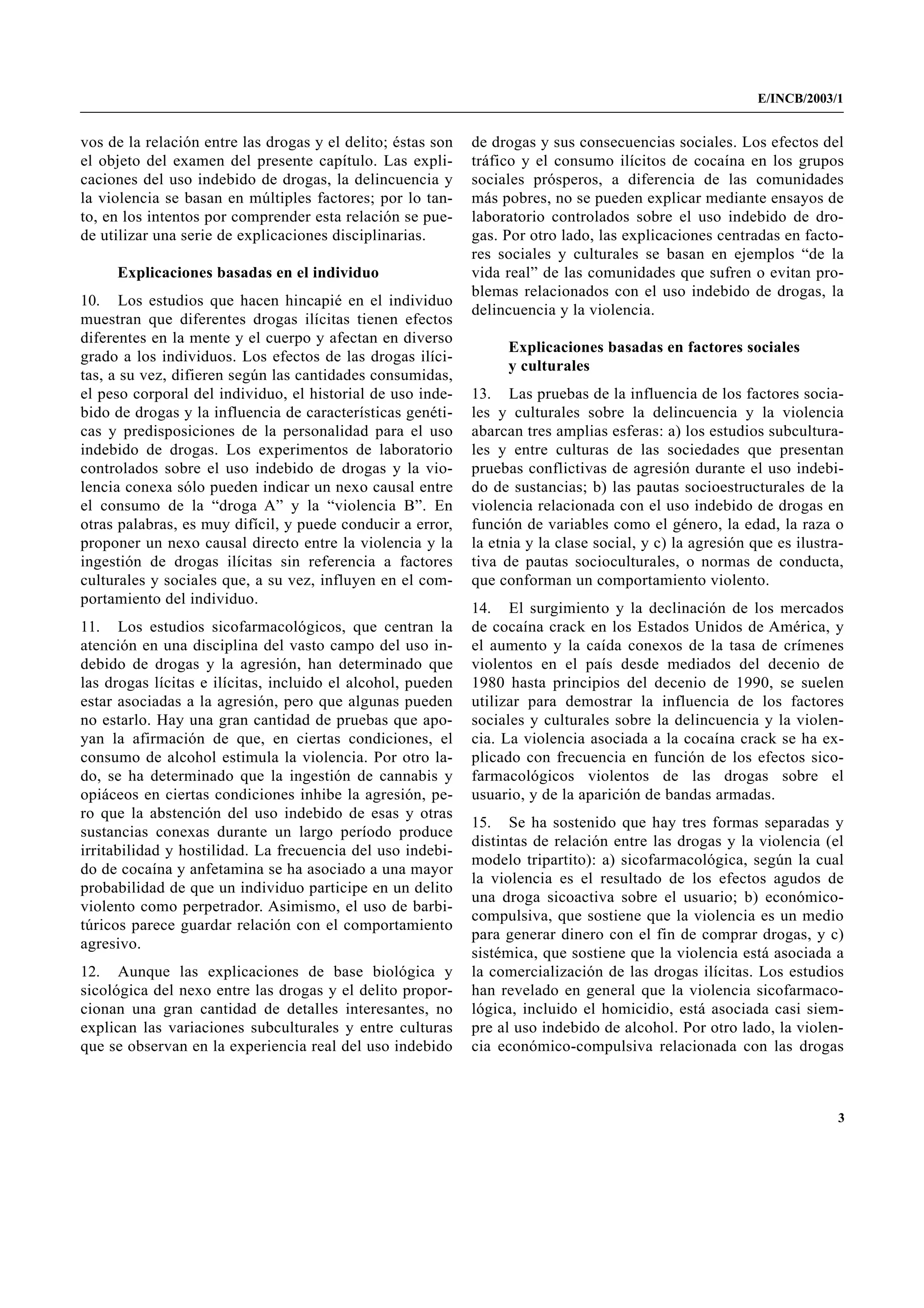 E/INCB/2003/1


vos de la relación entre las drogas y el delito; éstas son   de drogas y sus consecuencias sociales. Los efectos del
el objeto del examen del presente capítulo. Las expli-       tráfico y el consumo ilícitos de cocaína en los grupos
caciones del uso indebido de drogas, la delincuencia y       sociales prósperos, a diferencia de las comunidades
la violencia se basan en múltiples factores; por lo tan-     más pobres, no se pueden explicar mediante ensayos de
to, en los intentos por comprender esta relación se pue-     laboratorio controlados sobre el uso indebido de dro-
de utilizar una serie de explicaciones disciplinarias.       gas. Por otro lado, las explicaciones centradas en facto-
                                                             res sociales y culturales se basan en ejemplos “de la
     Explicaciones basadas en el individuo                   vida real” de las comunidades que sufren o evitan pro-
                                                             blemas relacionados con el uso indebido de drogas, la
10. Los estudios que hacen hincapié en el individuo
                                                             delincuencia y la violencia.
muestran que diferentes drogas ilícitas tienen efectos
diferentes en la mente y el cuerpo y afectan en diverso
                                                                  Explicaciones basadas en factores sociales
grado a los individuos. Los efectos de las drogas ilíci-
                                                                  y culturales
tas, a su vez, difieren según las cantidades consumidas,
el peso corporal del individuo, el historial de uso inde-    13. Las pruebas de la influencia de los factores socia-
bido de drogas y la influencia de características genéti-    les y culturales sobre la delincuencia y la violencia
cas y predisposiciones de la personalidad para el uso        abarcan tres amplias esferas: a) los estudios subcultura-
indebido de drogas. Los experimentos de laboratorio          les y entre culturas de las sociedades que presentan
controlados sobre el uso indebido de drogas y la vio-        pruebas conflictivas de agresión durante el uso indebi-
lencia conexa sólo pueden indicar un nexo causal entre       do de sustancias; b) las pautas socioestructurales de la
el consumo de la “droga A” y la “violencia B”. En            violencia relacionada con el uso indebido de drogas en
otras palabras, es muy difícil, y puede conducir a error,    función de variables como el género, la edad, la raza o
proponer un nexo causal directo entre la violencia y la      la etnia y la clase social, y c) la agresión que es ilustra-
ingestión de drogas ilícitas sin referencia a factores       tiva de pautas socioculturales, o normas de conducta,
culturales y sociales que, a su vez, influyen en el com-     que conforman un comportamiento violento.
portamiento del individuo.
                                                             14. El surgimiento y la declinación de los mercados
11. Los estudios sicofarmacológicos, que centran la          de cocaína crack en los Estados Unidos de América, y
atención en una disciplina del vasto campo del uso in-       el aumento y la caída conexos de la tasa de crímenes
debido de drogas y la agresión, han determinado que          violentos en el país desde mediados del decenio de
las drogas lícitas e ilícitas, incluido el alcohol, pueden   1980 hasta principios del decenio de 1990, se suelen
estar asociadas a la agresión, pero que algunas pueden       utilizar para demostrar la influencia de los factores
no estarlo. Hay una gran cantidad de pruebas que apo-        sociales y culturales sobre la delincuencia y la violen-
yan la afirmación de que, en ciertas condiciones, el         cia. La violencia asociada a la cocaína crack se ha ex-
consumo de alcohol estimula la violencia. Por otro la-       plicado con frecuencia en función de los efectos sico-
do, se ha determinado que la ingestión de cannabis y         farmacológicos violentos de las drogas sobre el
opiáceos en ciertas condiciones inhibe la agresión, pe-      usuario, y de la aparición de bandas armadas.
ro que la abstención del uso indebido de esas y otras
                                                             15. Se ha sostenido que hay tres formas separadas y
sustancias conexas durante un largo período produce
                                                             distintas de relación entre las drogas y la violencia (el
irritabilidad y hostilidad. La frecuencia del uso indebi-
                                                             modelo tripartito): a) sicofarmacológica, según la cual
do de cocaína y anfetamina se ha asociado a una mayor
                                                             la violencia es el resultado de los efectos agudos de
probabilidad de que un individuo participe en un delito
                                                             una droga sicoactiva sobre el usuario; b) económico-
violento como perpetrador. Asimismo, el uso de barbi-
                                                             compulsiva, que sostiene que la violencia es un medio
túricos parece guardar relación con el comportamiento
                                                             para generar dinero con el fin de comprar drogas, y c)
agresivo.
                                                             sistémica, que sostiene que la violencia está asociada a
12. Aunque las explicaciones de base biológica y             la comercialización de las drogas ilícitas. Los estudios
sicológica del nexo entre las drogas y el delito propor-     han revelado en general que la violencia sicofarmaco-
cionan una gran cantidad de detalles interesantes, no        lógica, incluido el homicidio, está asociada casi siem-
explican las variaciones subculturales y entre culturas      pre al uso indebido de alcohol. Por otro lado, la violen-
que se observan en la experiencia real del uso indebido      cia económico-compulsiva relacionada con las drogas



                                                                                                                        3
 