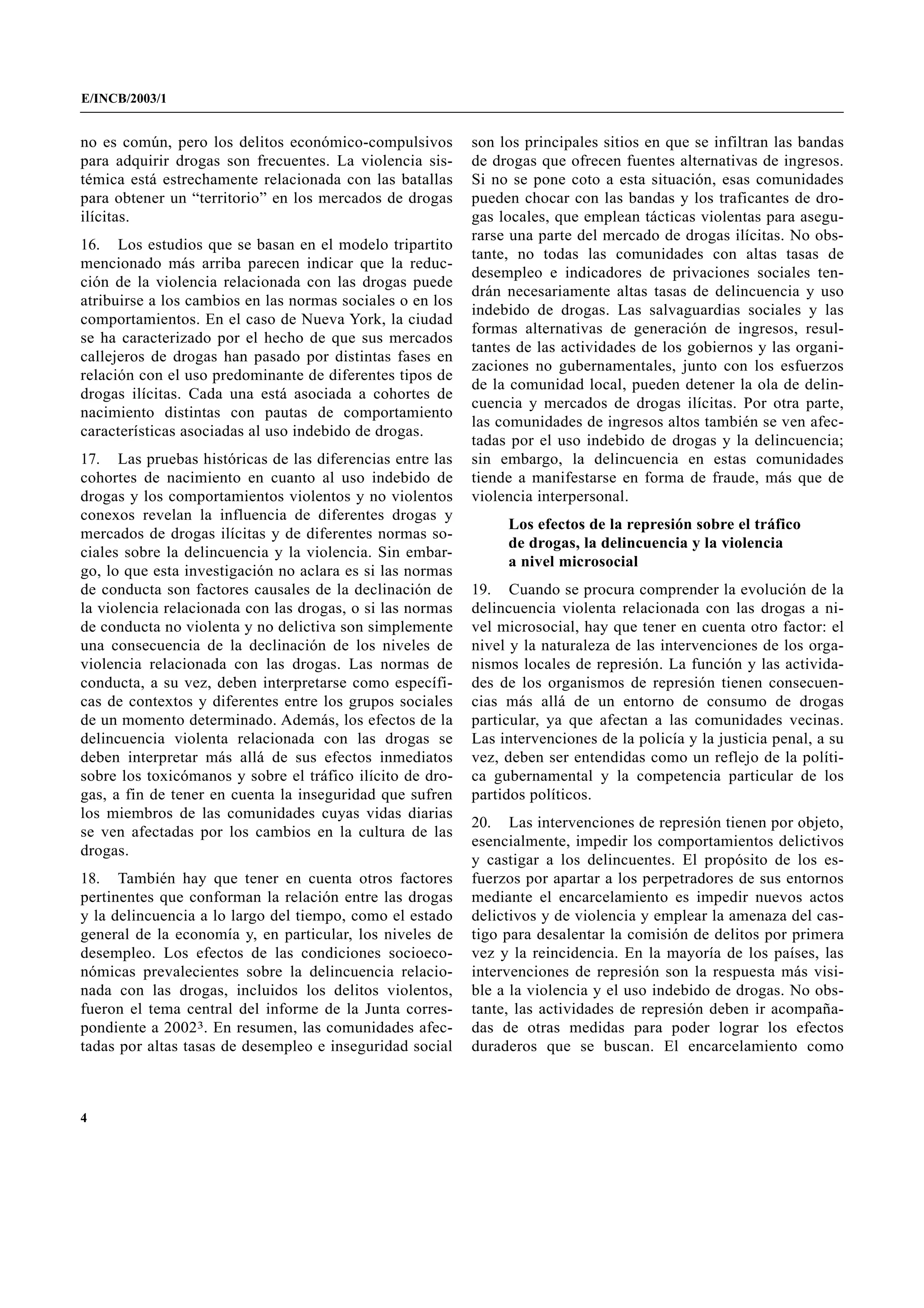 E/INCB/2003/1


no es común, pero los delitos económico-compulsivos        son los principales sitios en que se infiltran las bandas
para adquirir drogas son frecuentes. La violencia sis-     de drogas que ofrecen fuentes alternativas de ingresos.
témica está estrechamente relacionada con las batallas     Si no se pone coto a esta situación, esas comunidades
para obtener un “territorio” en los mercados de drogas     pueden chocar con las bandas y los traficantes de dro-
ilícitas.                                                  gas locales, que emplean tácticas violentas para asegu-
                                                           rarse una parte del mercado de drogas ilícitas. No obs-
16. Los estudios que se basan en el modelo tripartito
                                                           tante, no todas las comunidades con altas tasas de
mencionado más arriba parecen indicar que la reduc-
                                                           desempleo e indicadores de privaciones sociales ten-
ción de la violencia relacionada con las drogas puede
                                                           drán necesariamente altas tasas de delincuencia y uso
atribuirse a los cambios en las normas sociales o en los
                                                           indebido de drogas. Las salvaguardias sociales y las
comportamientos. En el caso de Nueva York, la ciudad
                                                           formas alternativas de generación de ingresos, resul-
se ha caracterizado por el hecho de que sus mercados
                                                           tantes de las actividades de los gobiernos y las organi-
callejeros de drogas han pasado por distintas fases en
                                                           zaciones no gubernamentales, junto con los esfuerzos
relación con el uso predominante de diferentes tipos de
                                                           de la comunidad local, pueden detener la ola de delin-
drogas ilícitas. Cada una está asociada a cohortes de
                                                           cuencia y mercados de drogas ilícitas. Por otra parte,
nacimiento distintas con pautas de comportamiento
                                                           las comunidades de ingresos altos también se ven afec-
características asociadas al uso indebido de drogas.
                                                           tadas por el uso indebido de drogas y la delincuencia;
17. Las pruebas históricas de las diferencias entre las    sin embargo, la delincuencia en estas comunidades
cohortes de nacimiento en cuanto al uso indebido de        tiende a manifestarse en forma de fraude, más que de
drogas y los comportamientos violentos y no violentos      violencia interpersonal.
conexos revelan la influencia de diferentes drogas y
                                                                Los efectos de la represión sobre el tráfico
mercados de drogas ilícitas y de diferentes normas so-
                                                                de drogas, la delincuencia y la violencia
ciales sobre la delincuencia y la violencia. Sin embar-
                                                                a nivel microsocial
go, lo que esta investigación no aclara es si las normas
de conducta son factores causales de la declinación de     19. Cuando se procura comprender la evolución de la
la violencia relacionada con las drogas, o si las normas   delincuencia violenta relacionada con las drogas a ni-
de conducta no violenta y no delictiva son simplemente     vel microsocial, hay que tener en cuenta otro factor: el
una consecuencia de la declinación de los niveles de       nivel y la naturaleza de las intervenciones de los orga-
violencia relacionada con las drogas. Las normas de        nismos locales de represión. La función y las activida-
conducta, a su vez, deben interpretarse como específi-     des de los organismos de represión tienen consecuen-
cas de contextos y diferentes entre los grupos sociales    cias más allá de un entorno de consumo de drogas
de un momento determinado. Además, los efectos de la       particular, ya que afectan a las comunidades vecinas.
delincuencia violenta relacionada con las drogas se        Las intervenciones de la policía y la justicia penal, a su
deben interpretar más allá de sus efectos inmediatos       vez, deben ser entendidas como un reflejo de la políti-
sobre los toxicómanos y sobre el tráfico ilícito de dro-   ca gubernamental y la competencia particular de los
gas, a fin de tener en cuenta la inseguridad que sufren    partidos políticos.
los miembros de las comunidades cuyas vidas diarias
                                                           20. Las intervenciones de represión tienen por objeto,
se ven afectadas por los cambios en la cultura de las
                                                           esencialmente, impedir los comportamientos delictivos
drogas.
                                                           y castigar a los delincuentes. El propósito de los es-
18. También hay que tener en cuenta otros factores         fuerzos por apartar a los perpetradores de sus entornos
pertinentes que conforman la relación entre las drogas     mediante el encarcelamiento es impedir nuevos actos
y la delincuencia a lo largo del tiempo, como el estado    delictivos y de violencia y emplear la amenaza del cas-
general de la economía y, en particular, los niveles de    tigo para desalentar la comisión de delitos por primera
desempleo. Los efectos de las condiciones socioeco-        vez y la reincidencia. En la mayoría de los países, las
nómicas prevalecientes sobre la delincuencia relacio-      intervenciones de represión son la respuesta más visi-
nada con las drogas, incluidos los delitos violentos,      ble a la violencia y el uso indebido de drogas. No obs-
fueron el tema central del informe de la Junta corres-     tante, las actividades de represión deben ir acompaña-
pondiente a 20023. En resumen, las comunidades afec-       das de otras medidas para poder lograr los efectos
tadas por altas tasas de desempleo e inseguridad social    duraderos que se buscan. El encarcelamiento como



4
 