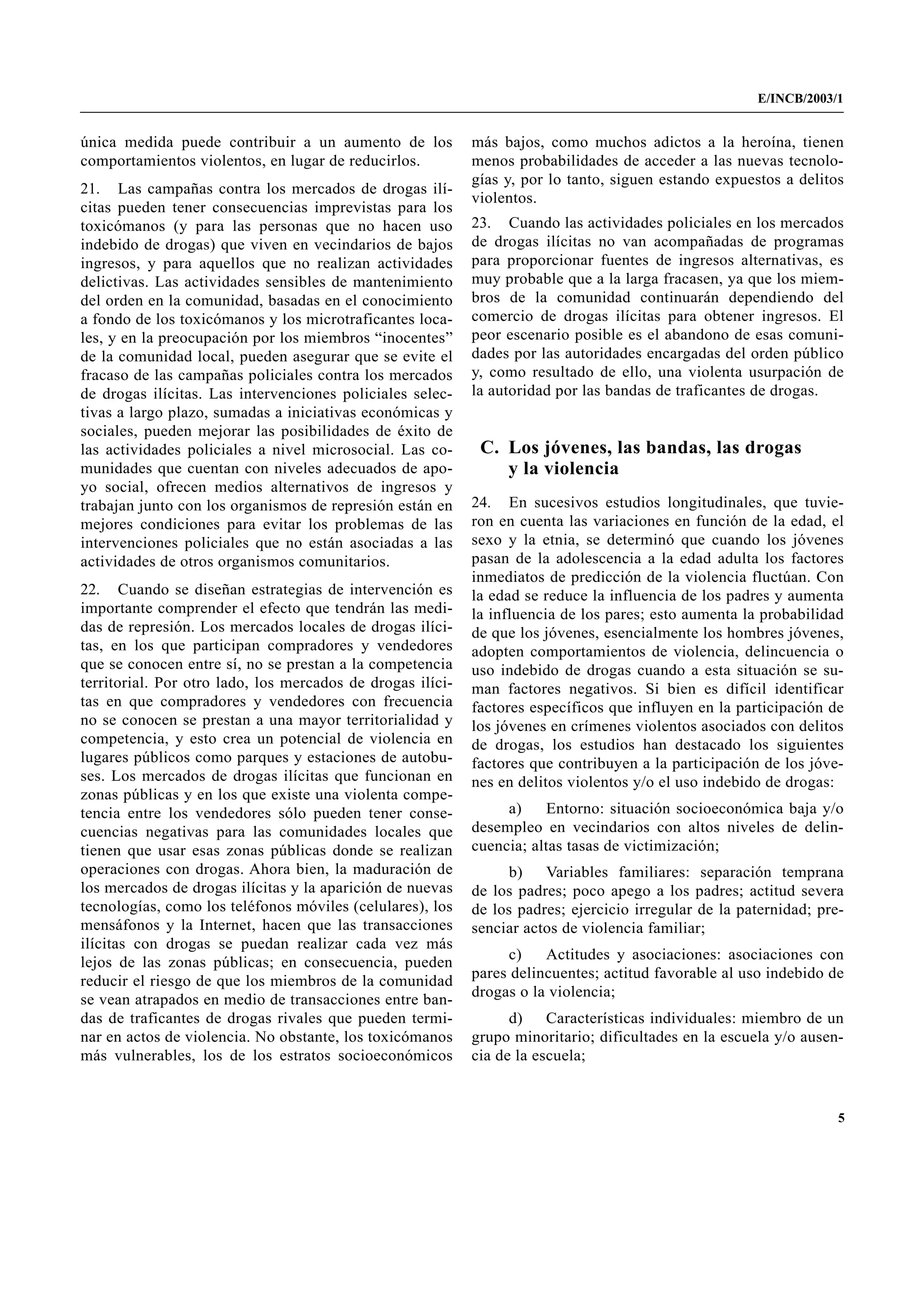 E/INCB/2003/1


única medida puede contribuir a un aumento de los           más bajos, como muchos adictos a la heroína, tienen
comportamientos violentos, en lugar de reducirlos.          menos probabilidades de acceder a las nuevas tecnolo-
                                                            gías y, por lo tanto, siguen estando expuestos a delitos
21. Las campañas contra los mercados de drogas ilí-
                                                            violentos.
citas pueden tener consecuencias imprevistas para los
toxicómanos (y para las personas que no hacen uso           23. Cuando las actividades policiales en los mercados
indebido de drogas) que viven en vecindarios de bajos       de drogas ilícitas no van acompañadas de programas
ingresos, y para aquellos que no realizan actividades       para proporcionar fuentes de ingresos alternativas, es
delictivas. Las actividades sensibles de mantenimiento      muy probable que a la larga fracasen, ya que los miem-
del orden en la comunidad, basadas en el conocimiento       bros de la comunidad continuarán dependiendo del
a fondo de los toxicómanos y los microtraficantes loca-     comercio de drogas ilícitas para obtener ingresos. El
les, y en la preocupación por los miembros “inocentes”      peor escenario posible es el abandono de esas comuni-
de la comunidad local, pueden asegurar que se evite el      dades por las autoridades encargadas del orden público
fracaso de las campañas policiales contra los mercados      y, como resultado de ello, una violenta usurpación de
de drogas ilícitas. Las intervenciones policiales selec-    la autoridad por las bandas de traficantes de drogas.
tivas a largo plazo, sumadas a iniciativas económicas y
sociales, pueden mejorar las posibilidades de éxito de
las actividades policiales a nivel microsocial. Las co-      C. Los jóvenes, las bandas, las drogas
munidades que cuentan con niveles adecuados de apo-             y la violencia
yo social, ofrecen medios alternativos de ingresos y
trabajan junto con los organismos de represión están en     24. En sucesivos estudios longitudinales, que tuvie-
mejores condiciones para evitar los problemas de las        ron en cuenta las variaciones en función de la edad, el
intervenciones policiales que no están asociadas a las      sexo y la etnia, se determinó que cuando los jóvenes
actividades de otros organismos comunitarios.               pasan de la adolescencia a la edad adulta los factores
                                                            inmediatos de predicción de la violencia fluctúan. Con
22. Cuando se diseñan estrategias de intervención es        la edad se reduce la influencia de los padres y aumenta
importante comprender el efecto que tendrán las medi-       la influencia de los pares; esto aumenta la probabilidad
das de represión. Los mercados locales de drogas ilíci-     de que los jóvenes, esencialmente los hombres jóvenes,
tas, en los que participan compradores y vendedores         adopten comportamientos de violencia, delincuencia o
que se conocen entre sí, no se prestan a la competencia     uso indebido de drogas cuando a esta situación se su-
territorial. Por otro lado, los mercados de drogas ilíci-   man factores negativos. Si bien es difícil identificar
tas en que compradores y vendedores con frecuencia          factores específicos que influyen en la participación de
no se conocen se prestan a una mayor territorialidad y      los jóvenes en crímenes violentos asociados con delitos
competencia, y esto crea un potencial de violencia en       de drogas, los estudios han destacado los siguientes
lugares públicos como parques y estaciones de autobu-       factores que contribuyen a la participación de los jóve-
ses. Los mercados de drogas ilícitas que funcionan en       nes en delitos violentos y/o el uso indebido de drogas:
zonas públicas y en los que existe una violenta compe-
tencia entre los vendedores sólo pueden tener conse-             a)    Entorno: situación socioeconómica baja y/o
cuencias negativas para las comunidades locales que         desempleo en vecindarios con altos niveles de delin-
tienen que usar esas zonas públicas donde se realizan       cuencia; altas tasas de victimización;
operaciones con drogas. Ahora bien, la maduración de              b)   Variables familiares: separación temprana
los mercados de drogas ilícitas y la aparición de nuevas    de los padres; poco apego a los padres; actitud severa
tecnologías, como los teléfonos móviles (celulares), los    de los padres; ejercicio irregular de la paternidad; pre-
mensáfonos y la Internet, hacen que las transacciones       senciar actos de violencia familiar;
ilícitas con drogas se puedan realizar cada vez más
                                                                  c)   Actitudes y asociaciones: asociaciones con
lejos de las zonas públicas; en consecuencia, pueden
                                                            pares delincuentes; actitud favorable al uso indebido de
reducir el riesgo de que los miembros de la comunidad
                                                            drogas o la violencia;
se vean atrapados en medio de transacciones entre ban-
das de traficantes de drogas rivales que pueden termi-            d)    Características individuales: miembro de un
nar en actos de violencia. No obstante, los toxicómanos     grupo minoritario; dificultades en la escuela y/o ausen-
más vulnerables, los de los estratos socioeconómicos        cia de la escuela;


                                                                                                                    5
 