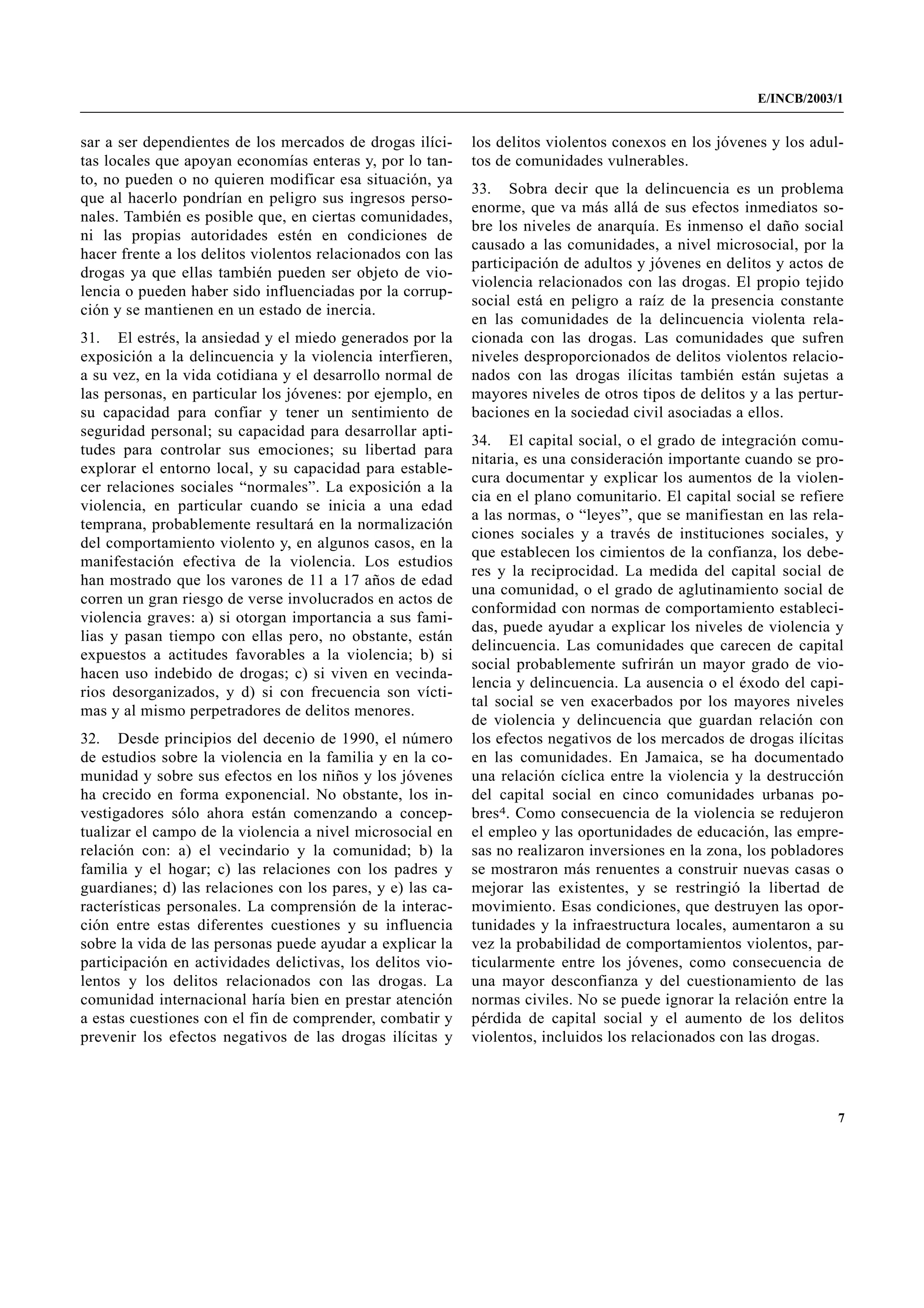E/INCB/2003/1


sar a ser dependientes de los mercados de drogas ilíci-     los delitos violentos conexos en los jóvenes y los adul-
tas locales que apoyan economías enteras y, por lo tan-     tos de comunidades vulnerables.
to, no pueden o no quieren modificar esa situación, ya
                                                            33. Sobra decir que la delincuencia es un problema
que al hacerlo pondrían en peligro sus ingresos perso-
                                                            enorme, que va más allá de sus efectos inmediatos so-
nales. También es posible que, en ciertas comunidades,
                                                            bre los niveles de anarquía. Es inmenso el daño social
ni las propias autoridades estén en condiciones de
                                                            causado a las comunidades, a nivel microsocial, por la
hacer frente a los delitos violentos relacionados con las
                                                            participación de adultos y jóvenes en delitos y actos de
drogas ya que ellas también pueden ser objeto de vio-
                                                            violencia relacionados con las drogas. El propio tejido
lencia o pueden haber sido influenciadas por la corrup-
                                                            social está en peligro a raíz de la presencia constante
ción y se mantienen en un estado de inercia.
                                                            en las comunidades de la delincuencia violenta rela-
31. El estrés, la ansiedad y el miedo generados por la      cionada con las drogas. Las comunidades que sufren
exposición a la delincuencia y la violencia interfieren,    niveles desproporcionados de delitos violentos relacio-
a su vez, en la vida cotidiana y el desarrollo normal de    nados con las drogas ilícitas también están sujetas a
las personas, en particular los jóvenes: por ejemplo, en    mayores niveles de otros tipos de delitos y a las pertur-
su capacidad para confiar y tener un sentimiento de         baciones en la sociedad civil asociadas a ellos.
seguridad personal; su capacidad para desarrollar apti-
                                                            34. El capital social, o el grado de integración comu-
tudes para controlar sus emociones; su libertad para
                                                            nitaria, es una consideración importante cuando se pro-
explorar el entorno local, y su capacidad para estable-
                                                            cura documentar y explicar los aumentos de la violen-
cer relaciones sociales “normales”. La exposición a la
                                                            cia en el plano comunitario. El capital social se refiere
violencia, en particular cuando se inicia a una edad
                                                            a las normas, o “leyes”, que se manifiestan en las rela-
temprana, probablemente resultará en la normalización
                                                            ciones sociales y a través de instituciones sociales, y
del comportamiento violento y, en algunos casos, en la
                                                            que establecen los cimientos de la confianza, los debe-
manifestación efectiva de la violencia. Los estudios
                                                            res y la reciprocidad. La medida del capital social de
han mostrado que los varones de 11 a 17 años de edad
                                                            una comunidad, o el grado de aglutinamiento social de
corren un gran riesgo de verse involucrados en actos de
                                                            conformidad con normas de comportamiento estableci-
violencia graves: a) si otorgan importancia a sus fami-
                                                            das, puede ayudar a explicar los niveles de violencia y
lias y pasan tiempo con ellas pero, no obstante, están
                                                            delincuencia. Las comunidades que carecen de capital
expuestos a actitudes favorables a la violencia; b) si
                                                            social probablemente sufrirán un mayor grado de vio-
hacen uso indebido de drogas; c) si viven en vecinda-
                                                            lencia y delincuencia. La ausencia o el éxodo del capi-
rios desorganizados, y d) si con frecuencia son vícti-
                                                            tal social se ven exacerbados por los mayores niveles
mas y al mismo perpetradores de delitos menores.
                                                            de violencia y delincuencia que guardan relación con
32. Desde principios del decenio de 1990, el número         los efectos negativos de los mercados de drogas ilícitas
de estudios sobre la violencia en la familia y en la co-    en las comunidades. En Jamaica, se ha documentado
munidad y sobre sus efectos en los niños y los jóvenes      una relación cíclica entre la violencia y la destrucción
ha crecido en forma exponencial. No obstante, los in-       del capital social en cinco comunidades urbanas po-
vestigadores sólo ahora están comenzando a concep-          bres4. Como consecuencia de la violencia se redujeron
tualizar el campo de la violencia a nivel microsocial en    el empleo y las oportunidades de educación, las empre-
relación con: a) el vecindario y la comunidad; b) la        sas no realizaron inversiones en la zona, los pobladores
familia y el hogar; c) las relaciones con los padres y      se mostraron más renuentes a construir nuevas casas o
guardianes; d) las relaciones con los pares, y e) las ca-   mejorar las existentes, y se restringió la libertad de
racterísticas personales. La comprensión de la interac-     movimiento. Esas condiciones, que destruyen las opor-
ción entre estas diferentes cuestiones y su influencia      tunidades y la infraestructura locales, aumentaron a su
sobre la vida de las personas puede ayudar a explicar la    vez la probabilidad de comportamientos violentos, par-
participación en actividades delictivas, los delitos vio-   ticularmente entre los jóvenes, como consecuencia de
lentos y los delitos relacionados con las drogas. La        una mayor desconfianza y del cuestionamiento de las
comunidad internacional haría bien en prestar atención      normas civiles. No se puede ignorar la relación entre la
a estas cuestiones con el fin de comprender, combatir y     pérdida de capital social y el aumento de los delitos
prevenir los efectos negativos de las drogas ilícitas y     violentos, incluidos los relacionados con las drogas.




                                                                                                                    7
 