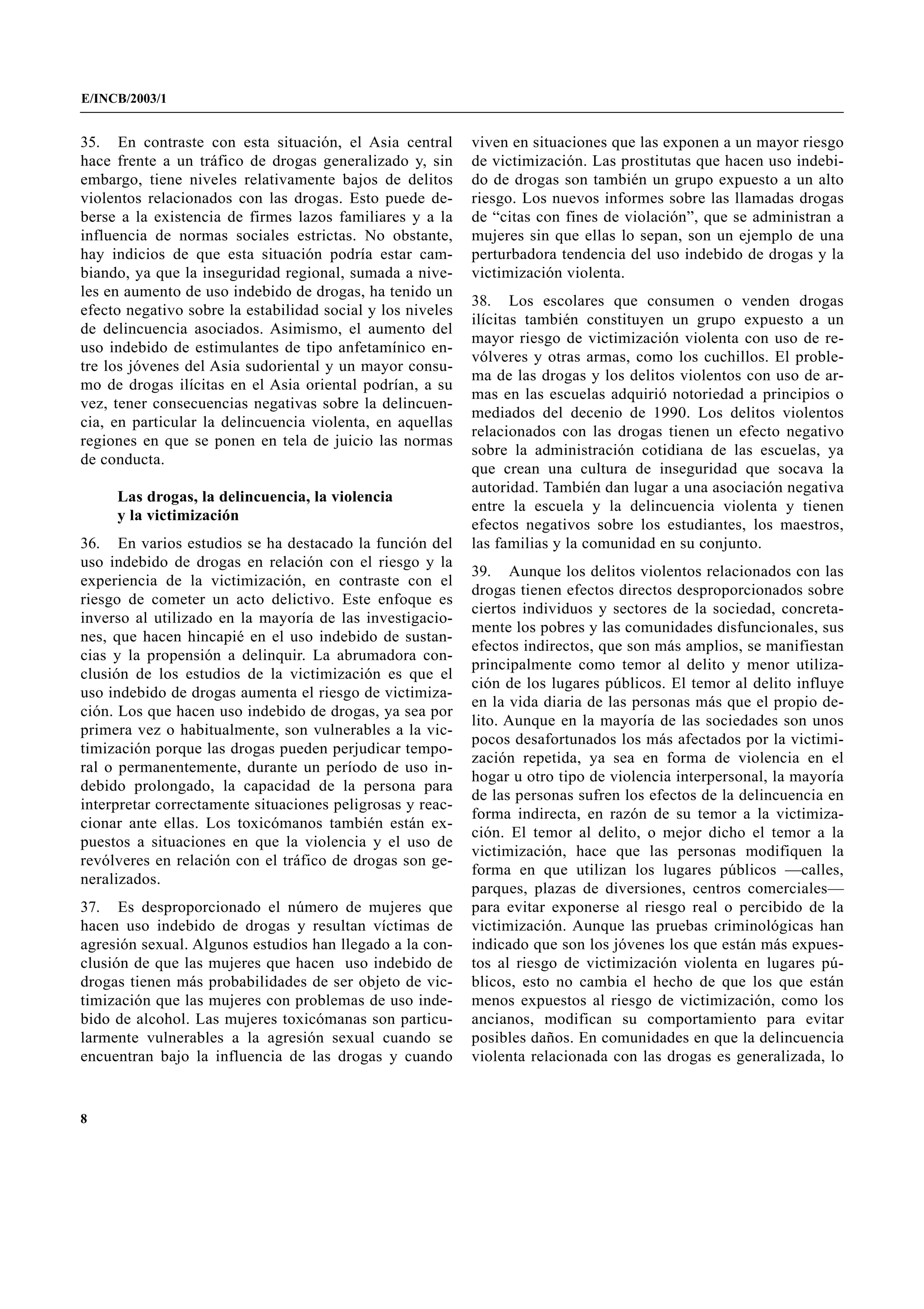 E/INCB/2003/1


35. En contraste con esta situación, el Asia central        viven en situaciones que las exponen a un mayor riesgo
hace frente a un tráfico de drogas generalizado y, sin      de victimización. Las prostitutas que hacen uso indebi-
embargo, tiene niveles relativamente bajos de delitos       do de drogas son también un grupo expuesto a un alto
violentos relacionados con las drogas. Esto puede de-       riesgo. Los nuevos informes sobre las llamadas drogas
berse a la existencia de firmes lazos familiares y a la     de “citas con fines de violación”, que se administran a
influencia de normas sociales estrictas. No obstante,       mujeres sin que ellas lo sepan, son un ejemplo de una
hay indicios de que esta situación podría estar cam-        perturbadora tendencia del uso indebido de drogas y la
biando, ya que la inseguridad regional, sumada a nive-      victimización violenta.
les en aumento de uso indebido de drogas, ha tenido un
                                                            38. Los escolares que consumen o venden drogas
efecto negativo sobre la estabilidad social y los niveles
                                                            ilícitas también constituyen un grupo expuesto a un
de delincuencia asociados. Asimismo, el aumento del
                                                            mayor riesgo de victimización violenta con uso de re-
uso indebido de estimulantes de tipo anfetamínico en-
                                                            vólveres y otras armas, como los cuchillos. El proble-
tre los jóvenes del Asia sudoriental y un mayor consu-
                                                            ma de las drogas y los delitos violentos con uso de ar-
mo de drogas ilícitas en el Asia oriental podrían, a su
                                                            mas en las escuelas adquirió notoriedad a principios o
vez, tener consecuencias negativas sobre la delincuen-
                                                            mediados del decenio de 1990. Los delitos violentos
cia, en particular la delincuencia violenta, en aquellas
                                                            relacionados con las drogas tienen un efecto negativo
regiones en que se ponen en tela de juicio las normas
                                                            sobre la administración cotidiana de las escuelas, ya
de conducta.
                                                            que crean una cultura de inseguridad que socava la
                                                            autoridad. También dan lugar a una asociación negativa
     Las drogas, la delincuencia, la violencia
                                                            entre la escuela y la delincuencia violenta y tienen
     y la victimización
                                                            efectos negativos sobre los estudiantes, los maestros,
36. En varios estudios se ha destacado la función del       las familias y la comunidad en su conjunto.
uso indebido de drogas en relación con el riesgo y la
                                                            39. Aunque los delitos violentos relacionados con las
experiencia de la victimización, en contraste con el
                                                            drogas tienen efectos directos desproporcionados sobre
riesgo de cometer un acto delictivo. Este enfoque es
                                                            ciertos individuos y sectores de la sociedad, concreta-
inverso al utilizado en la mayoría de las investigacio-
                                                            mente los pobres y las comunidades disfuncionales, sus
nes, que hacen hincapié en el uso indebido de sustan-
                                                            efectos indirectos, que son más amplios, se manifiestan
cias y la propensión a delinquir. La abrumadora con-
                                                            principalmente como temor al delito y menor utiliza-
clusión de los estudios de la victimización es que el
                                                            ción de los lugares públicos. El temor al delito influye
uso indebido de drogas aumenta el riesgo de victimiza-
                                                            en la vida diaria de las personas más que el propio de-
ción. Los que hacen uso indebido de drogas, ya sea por
                                                            lito. Aunque en la mayoría de las sociedades son unos
primera vez o habitualmente, son vulnerables a la vic-
                                                            pocos desafortunados los más afectados por la victimi-
timización porque las drogas pueden perjudicar tempo-
                                                            zación repetida, ya sea en forma de violencia en el
ral o permanentemente, durante un período de uso in-
                                                            hogar u otro tipo de violencia interpersonal, la mayoría
debido prolongado, la capacidad de la persona para
                                                            de las personas sufren los efectos de la delincuencia en
interpretar correctamente situaciones peligrosas y reac-
                                                            forma indirecta, en razón de su temor a la victimiza-
cionar ante ellas. Los toxicómanos también están ex-
                                                            ción. El temor al delito, o mejor dicho el temor a la
puestos a situaciones en que la violencia y el uso de
                                                            victimización, hace que las personas modifiquen la
revólveres en relación con el tráfico de drogas son ge-
                                                            forma en que utilizan los lugares públicos —calles,
neralizados.
                                                            parques, plazas de diversiones, centros comerciales—
37. Es desproporcionado el número de mujeres que            para evitar exponerse al riesgo real o percibido de la
hacen uso indebido de drogas y resultan víctimas de         victimización. Aunque las pruebas criminológicas han
agresión sexual. Algunos estudios han llegado a la con-     indicado que son los jóvenes los que están más expues-
clusión de que las mujeres que hacen uso indebido de        tos al riesgo de victimización violenta en lugares pú-
drogas tienen más probabilidades de ser objeto de vic-      blicos, esto no cambia el hecho de que los que están
timización que las mujeres con problemas de uso inde-       menos expuestos al riesgo de victimización, como los
bido de alcohol. Las mujeres toxicómanas son particu-       ancianos, modifican su comportamiento para evitar
larmente vulnerables a la agresión sexual cuando se         posibles daños. En comunidades en que la delincuencia
encuentran bajo la influencia de las drogas y cuando        violenta relacionada con las drogas es generalizada, lo


8
 