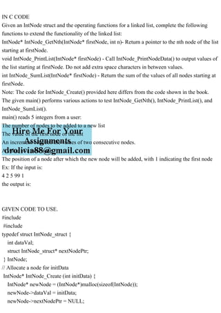 IN C CODE
Given an IntNode struct and the operating functions for a linked list, complete the following
functions to extend the functionality of the linked list:
IntNode* IntNode_GetNth(IntNode* firstNode, int n)- Return a pointer to the nth node of the list
starting at firstNode.
void IntNode_PrintList(IntNode* firstNode) - Call IntNode_PrintNodeData() to output values of
the list starting at firstNode. Do not add extra space characters in between values.
int IntNode_SumList(IntNode* firstNode) - Return the sum of the values of all nodes starting at
firstNode.
Note: The code for IntNode_Create() provided here differs from the code shown in the book.
The given main() performs various actions to test IntNode_GetNth(), IntNode_PrintList(), and
IntNode_SumList().
main() reads 5 integers from a user:
The number of nodes to be added to a new list
The value of the first node of the list
An increment between the values of two consecutive nodes.
A value of a new node
The position of a node after which the new node will be added, with 1 indicating the first node
Ex: If the input is:
4 2 5 99 1
the output is:
GIVEN CODE TO USE.
#include
#include
typedef struct IntNode_struct {
int dataVal;
struct IntNode_struct* nextNodePtr;
} IntNode;
// Allocate a node for initData
IntNode* IntNode_Create (int initData) {
IntNode* newNode = (IntNode*)malloc(sizeof(IntNode));
newNode->dataVal = initData;
newNode->nextNodePtr = NULL;
 