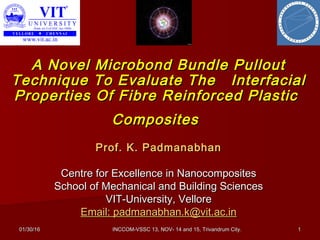 01/30/1601/30/16 INCCOM-VSSC 13, NOV- 14 and 15, Trivandrum City.INCCOM-VSSC 13, NOV- 14 and 15, Trivandrum City. 11
Prof. K. PadmanabhanProf. K. Padmanabhan
Centre for Excellence in NanocompositesCentre for Excellence in Nanocomposites
School of Mechanical and Building SciencesSchool of Mechanical and Building Sciences
VIT-University, VelloreVIT-University, Vellore
Email: padmanabhan.k@vit.ac.inEmail: padmanabhan.k@vit.ac.in
A Novel Microbond Bundle PulloutA Novel Microbond Bundle Pullout
Technique To Evaluate The InterfacialTechnique To Evaluate The Interfacial
Properties Of Fibre Reinforced PlasticProperties Of Fibre Reinforced Plastic
CompositesComposites
 