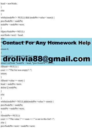 head = newNode;
}
else
{
while((nodePtr != NULL) && (nodePtr->value < num)) {
prevNodePtr = nodePtr;
nodePtr = nodePtr->next;
}
if(prevNodePtr==NULL)
newNode->next = head;
else
newNode->next = nodePtr; prevNodePtr->next = newNode;
}
return 0;
}
void LinkedList::deleteNode(float num)
{
struct ListNode *nodePtr = head, *prevNodePtr = NULL;
if(head==NULL) {
cout << "The list was empty! ";
return;
}
if(head->value == num) {
head = nodePtr->next;
delete [] nodePtr;
}
else
{
while((nodePtr!= NULL)&&(nodePtr->value != num)) {
prevNodePtr = nodePtr;
nodePtr = nodePtr->next;
}
if(nodePtr==NULL)
cout << "The value " << num << " is not in this list! ";
else {
prevNodePtr->next = nodePtr->next;
 