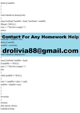 delete [] nodePtr;
}
}
}
void LinkedList::destroyList()
{
struct ListNode *nodePtr = head, *nextNode = nodePtr;
if(head==NULL) {
cout << "The list is empty! ";
return;
}
while (nodePtr != NULL) {
nextNode = nodePtr->next;
delete [] nodePtr;
nodePtr = nextNode;
}
}
void LinkedList::displayList()
{
struct ListNode *nodePtr = head;
if (nodePtr == NULL)
cout << "The list is empty! ";
else
{
while (nodePtr != NULL)
{
cout << nodePtr->value << endl;
nodePtr = nodePtr->next;
}
}
}
int main()
{
int num;
char answer, choice;
LinkedList temp;
 