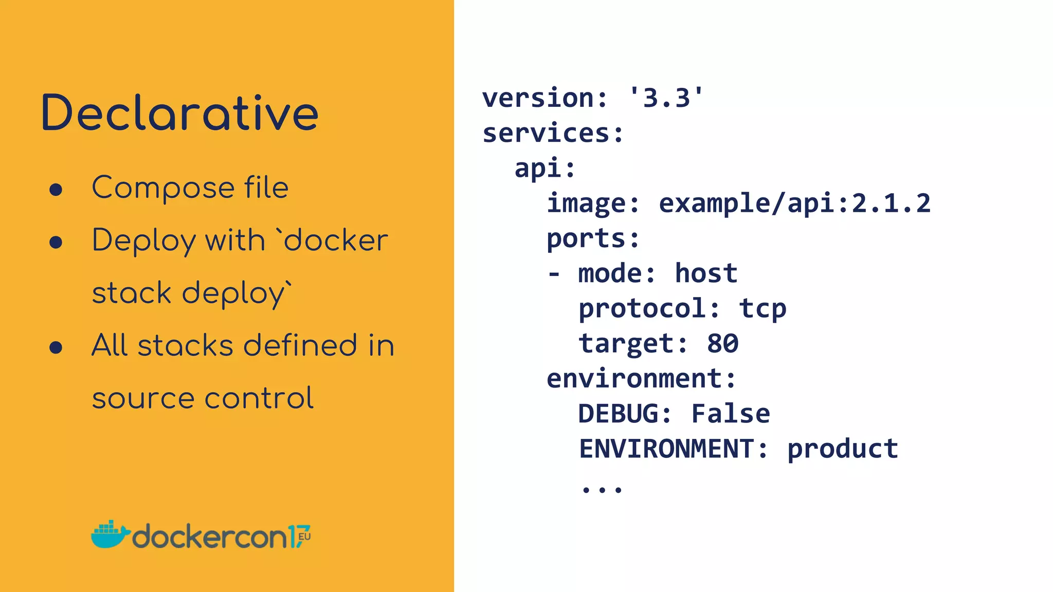 Declarative version: '3.3'
services:
api:
image: example/api:2.1.2
ports:
- mode: host
protocol: tcp
target: 80
environment:
DEBUG: False
ENVIRONMENT: product
...
● Compose file
● Deploy with `docker
stack deploy`
● All stacks defined in
source control
 
