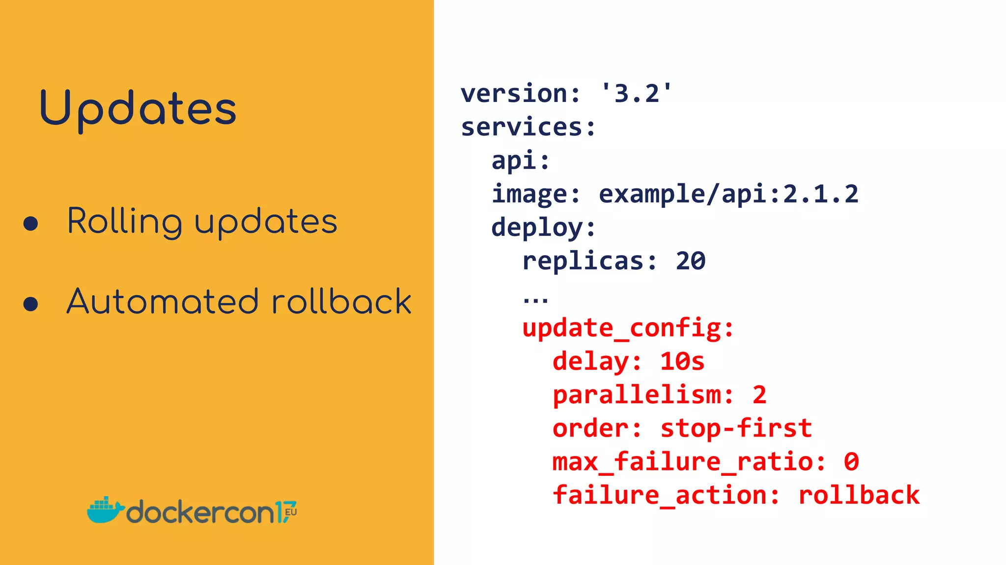 Updates version: '3.2'
services:
api:
image: example/api:2.1.2
deploy:
replicas: 20
…
update_config:
delay: 10s
parallelism: 2
order: stop-first
max_failure_ratio: 0
failure_action: rollback
● Rolling updates
● Automated rollback
 