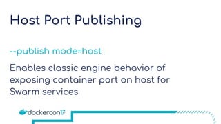 Host Port Publishing
--publish mode=host
Enables classic engine behavior of
exposing container port on host for
Swarm services
 
