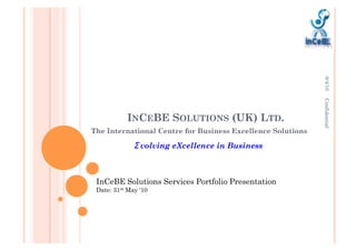 8/4/10
                                                             Confidential
           INCEBE SOLUTIONS (UK) LTD.
The International Centre for Business Excellence Solutions

                volving eXcellence in Business



 InCeBE Solutions Services Portfolio Presentation
 Date: 31st May ‘10
 