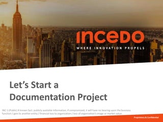 Let’s Start a
Documentation Project
Proprietary & Confidential
INC-1 (Public) A known fact; publicly available information; if compromised, it will have no bearing upon the business
function / gain to another entity / financial loss to organization / loss of organization’s image or market value.
 