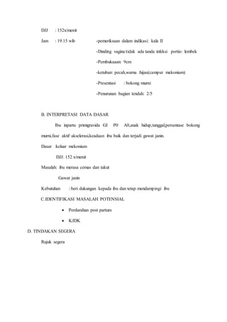 DJJ : 152x/menit
Jam : 19.15 wib -pemeriksaan dalam indikasi: kala II
-Dinding vagina:tidak ada tanda infeksi portio: lembek
-Pembukaaan: 9cm
-ketuban: pecah,warna :hijau(campur mekonium)
-Presentasi : bokong murni
-Penurunan bagian tendah: 2/5
B. INTERPRETASI DATA DASAR
Ibu inpartu primigravida GI P0 A0,anak hidup,tunggal,persentase bokong
murni,fase aktif akselerasi,keadaan ibu baik dan terjadi gawat janin.
Dasar :keluar mekonium
DJJ: 152 x/menit
Masalah: ibu merasa cemas dan takut
Gawat janin
Kebutuhan : beri dukungan kepada ibu dan tetap mendampingi ibu
C.IDENTIFIKASI MASALAH POTENSIAL
 Perdarahan post partum
 KJDK
D. TINDAKAN SEGERA
Rujuk segera
 