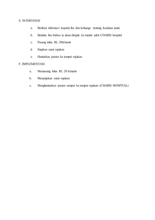 E. INTERVENSI
a. Berikan informasi kepada ibu dan keluarga tentang keadaan janin
b. Beitahu ibu bahwa ia akan dirujuk ke rumah sakit CHARIS hospital
c. Pasang infus RL 20tt/menit
d. Siapkan surat rujukan
e. Hantarkan pasien ke tempat rujukan
F. IMPLEMENTASI
a. Memasang infus RL 20 tt/menit
b. Menyiapkan surat rujukan
c. Menghantarkan pasien sampai ke tempat rujukan (CHARIS HOSPITAL)
 