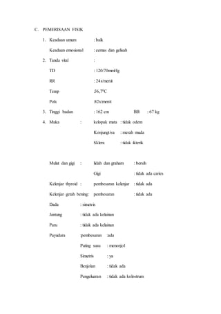 C. PEMERISAAN FISIK
1. Keadaan umum : baik
Keadaan emosional : cemas dan gelisah
2. Tanda vital :
TD : 120/70mmHg
RR : 24x/menit
Temp :36,70C
Pols :82x/menit
3. Tinggi badan : 162 cm BB : 67 kg
4. Muka : kelopak mata : tidak odem
Konjungtiva : merah muda
Sklera : tidak ikterik
Mulut dan gigi : lidah dan graham : bersih
Gigi : tidak ada caries
Kelenjar thyroid : pembesaran kelenjar : tidak ada
Kelenjar getah bening: pembesaran : tidak ada
Dada : simetris
Jantung : tidak ada kelainan
Paru : tidak ada kelainan
Payudara :pembesaran :ada
Puting susu : menonjol
Simetris : ya
Benjolan : tidak ada
Pengeluaran : tidak ada kolostrum
 