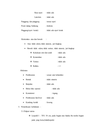 Rasa nyeri : tidak ada
Lain-lain : tidak ada
Punggung dan pinggang : terasa nyeri
Posisi tulang belakang : lordosis
Pinggang(nyeri ketuk) : tidak ada nyeri ketuk
Ekstremitas atas dan bawah :
 Atas: tidak odem, tidak sianosis, jari lengkap,
 Bawah: tidak odem, tidak varises, tidak sianosis, jari lengkap
 Kekakuan otot dan sendi : tidak ada
 Kemerahan : tidak ada
 Varises : tidak ada
 Refleks : +/+
Abdomen
 Pembesaran : sesuai usia kehamilan
 Bentuk : tidak simetris
 Benjolan : tidak ada
 Bekas luka operasi : tidak ada
 Konsistensi : tegang
 Pembesaran lien/liver : tidak ada
 Kandung kemih : kosong
5. Pemeriksaan kebidanan :
5.1.Palpasi uterus
 Leopold I : TFU 38 cm, pada bagian atas fundus ibu teraba bagian
janin yang keras,bulat(kepala)
 