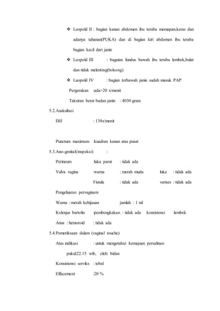  Leopold II : bagian kanan abdomen ibu teraba memapan,keras dan
adanya tahanan(PUKA) dan di bagian kiri abdomen ibu teraba
bagian kecil dari janin
 Leopold III : bagaian fundus bawah ibu teraba lembek,bulat
dan tidak melenting(bokong)
 Laopold IV : bagian terbawah janin sudah masuk PAP
Pergerakan :ada>20 x/menit
Taksiran berat badan janin : 4030 gram
5.2.Auskultasi
DJJ : 138x/menit
Punctum maximum :kuadran kanan atas pusat
5.3.Ano-genital(inspeksi) :
Perineum :luka parut : tidak ada
Vulva vagina :warna : merah muda luka : tidak ada
Fistula : tidak ada varises : tidak ada
Pengeluaran pervaginam
Warna : merah kehijauan jumlah : 1 ml
Kelenjar bartolin :pembengkakan : tidak ada konsistensi :lembek
Anus : hemoroid : tidak ada
5.4.Pemeriksaan dalam (vaginal touche)
Atas indikasi : untuk mengetahui kemajuan persalinan
pukul:22.15 wib, oleh: bidan
Konsistensi serviks : tebal
Effacement :20 %
 