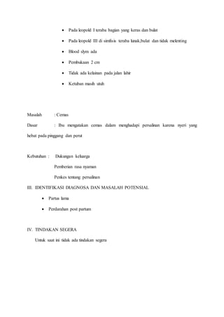 Pada leopold I teraba bagian yang keras dan bulat
 Pada leopold III di simfisis teraba lunak,bulat dan tidak melenting
 Blood slym ada
 Pembukaan 2 cm
 Tidak ada kelainan pada jalan lahir
 Ketuban masih utuh
Masalah : Cemas
Dasar : Ibu mengatakan cemas dalam menghadapi persalinan karena nyeri yang
hebat pada pinggang dan perut
Kebutuhan : Dukungan keluarga
Pemberian rasa nyaman
Penkes tentang persalinan
III. IDENTIFIKASI DIAGNOSA DAN MASALAH POTENSIAL
 Partus lama
 Perdarahan post partum
IV. TINDAKAN SEGERA
Untuk saat ini tidak ada tindakan segera
 