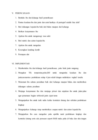 V. PERENCANAAN
1. Beritahu ibu dan keluarga hasil pemeriksaan
2. Pantau keadaan ibu dan janin dan catat hasilnya di partograf setelah fase aktif
3. Beri dukungan kepada ibu baik dari bidan maupun dari keluarga
4. Berikan kenyamanan ibu
5. Ajarkan ibu untuk mengurangi rasa sakit
6. Beri nutrisi dan cairan kepada ibu
7. Ajarkan ibu untuk mengedan
8. Kosongkan kandung kemih
9. Persiapan alat
VI. IMPLEMENTASI
1. Memberitahu ibu dan keluarga hasil pemeriksaan, yaitu letak janin sungsang
2. Mengukur TD, temperatur,polse,DJJ untuk mengetahu keadaan ibu dan
janin,memantau pembukaan setiap 4 jam sekali dengan melakukan vaginal touche
3. Menemani ibu selama persalinan baik dari keluarga maupun bidan, dan memberikan
dukungan selama pesalinan
4. Menjaga kenyamanan ibu dan menjaga privasi dan anjurkan ibu untuk jalan-jalan
agar penurunan bagian terbawah janin cepat turun
5. Menganjurkan ibu untuk tarik nafas ketika kontraksi datang dan sebelum pembukaan
lengkap
6. Menganjurkan keluarga tetap memberikan asupan nutrisi dan cairan kepada ibu
7. Mengajarkan ibu cara mengedan yaitu apabila nanti pembukaan lengkap dan
kontraksi datang serta ada perasaan seperti BAB maka paha di buka dan siku tangan
 