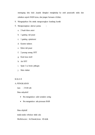memegang siku kaki ,kepala diangkat menghadap ke arah pusat,tarik nafas dan
edankan seperti BAB keras, dan jangan bersuara di leher.
8. Menganjurkan ibu untuk mengosongkan kandung kemih
9. Mempersiapkan alat/set partus :
a. 2 buah klem arteri
b. 1 gunting tali pusat
c. 1 gunting episiotomi
d. Kateter nelaton
e. Klem tali pusat
f. 2 pasang sarung DTT
g. Kain kasa steril
h. Air DTT
i. Spuit 3 cc berisi pithogin
j. Slem shaher
KALA II
A. PENGKAJIAN
Jam : 19.00 wib
Data subyektif:
 Ibu mengatakan sakit semakin sering
 Ibu mengatakan ada perasaan BAB
Data objektif:
tanda-tanda robekan: tidak ada
His:frekuensi: 4x10menit,lama: 40 detik
 