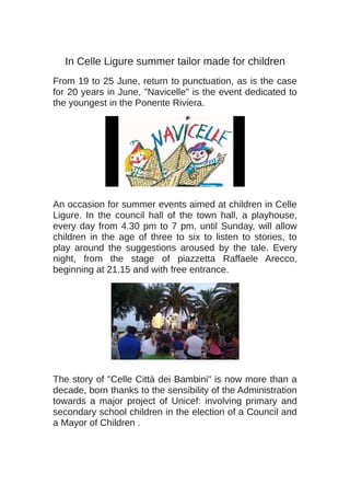 In Celle Ligure summer tailor made for children
From 19 to 25 June, return to punctuation, as is the case
for 20 years in June, "Navicelle" is the event dedicated to
the youngest in the Ponente Riviera.
An occasion for summer events aimed at children in Celle
Ligure. In the council hall of the town hall, a playhouse,
every day from 4.30 pm to 7 pm, until Sunday, will allow
children in the age of three to six to listen to stories, to
play around the suggestions aroused by the tale. Every
night, from the stage of piazzetta Raffaele Arecco,
beginning at 21.15 and with free entrance.
The story of "Celle Città dei Bambini" is now more than a
decade, born thanks to the sensibility of the Administration
towards a major project of Unicef: involving primary and
secondary school children in the election of a Council and
a Mayor of Children .
 