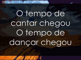 O tempo de 
cantar chegou 
O tempo de 
dançar chegou 
 