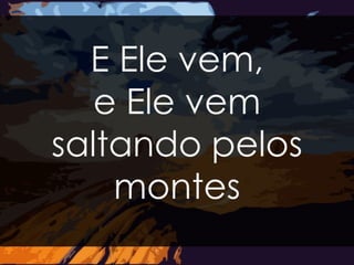 E Ele vem, 
e Ele vem 
saltando pelos 
montes 
 